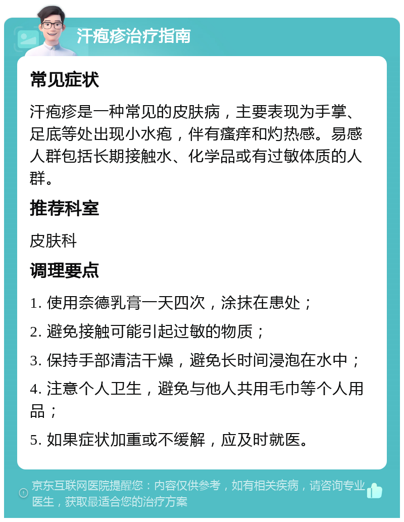 汗疱疹治疗指南 常见症状 汗疱疹是一种常见的皮肤病，主要表现为手掌、足底等处出现小水疱，伴有瘙痒和灼热感。易感人群包括长期接触水、化学品或有过敏体质的人群。 推荐科室 皮肤科 调理要点 1. 使用奈德乳膏一天四次，涂抹在患处； 2. 避免接触可能引起过敏的物质； 3. 保持手部清洁干燥，避免长时间浸泡在水中； 4. 注意个人卫生，避免与他人共用毛巾等个人用品； 5. 如果症状加重或不缓解，应及时就医。