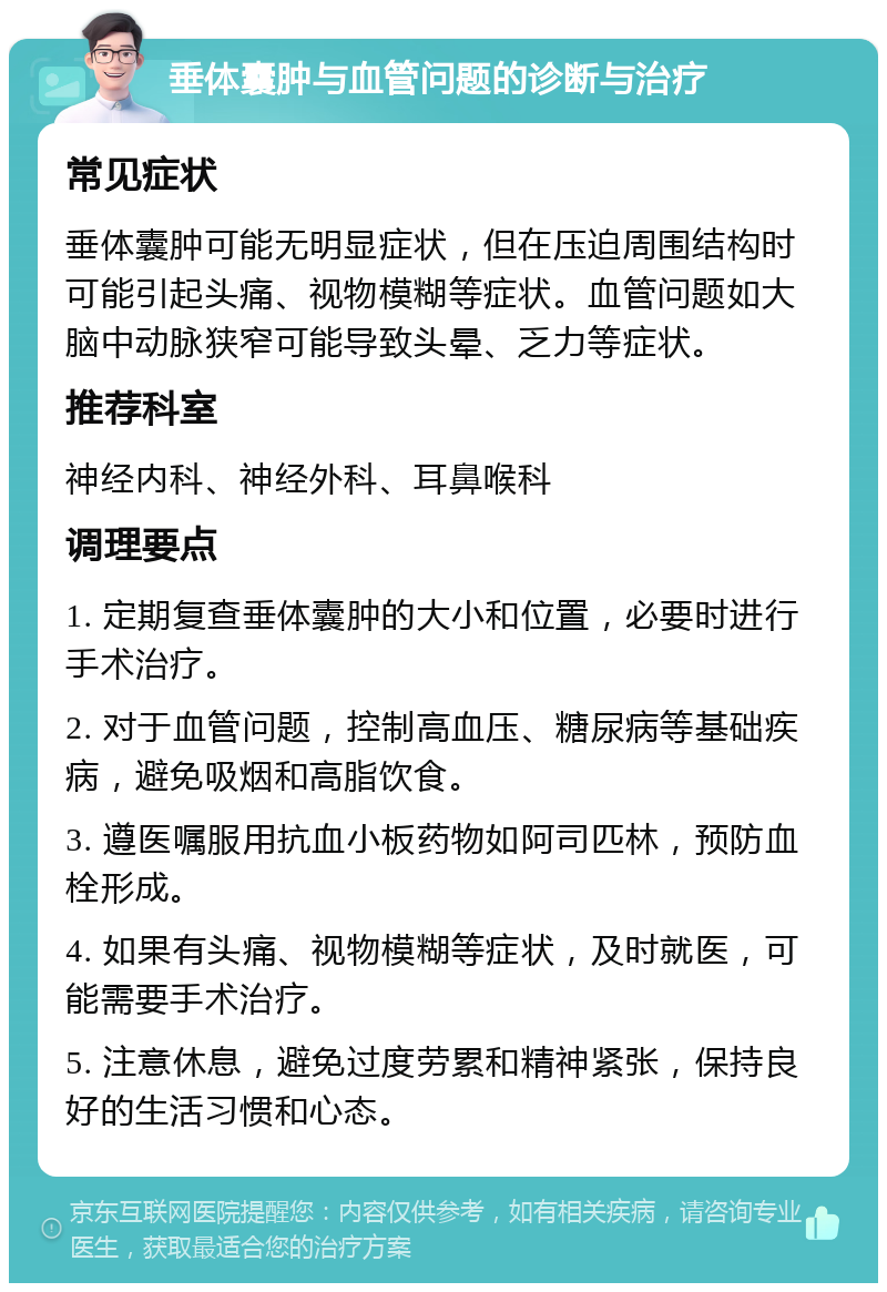 垂体囊肿与血管问题的诊断与治疗 常见症状 垂体囊肿可能无明显症状，但在压迫周围结构时可能引起头痛、视物模糊等症状。血管问题如大脑中动脉狭窄可能导致头晕、乏力等症状。 推荐科室 神经内科、神经外科、耳鼻喉科 调理要点 1. 定期复查垂体囊肿的大小和位置，必要时进行手术治疗。 2. 对于血管问题，控制高血压、糖尿病等基础疾病，避免吸烟和高脂饮食。 3. 遵医嘱服用抗血小板药物如阿司匹林，预防血栓形成。 4. 如果有头痛、视物模糊等症状，及时就医，可能需要手术治疗。 5. 注意休息，避免过度劳累和精神紧张，保持良好的生活习惯和心态。