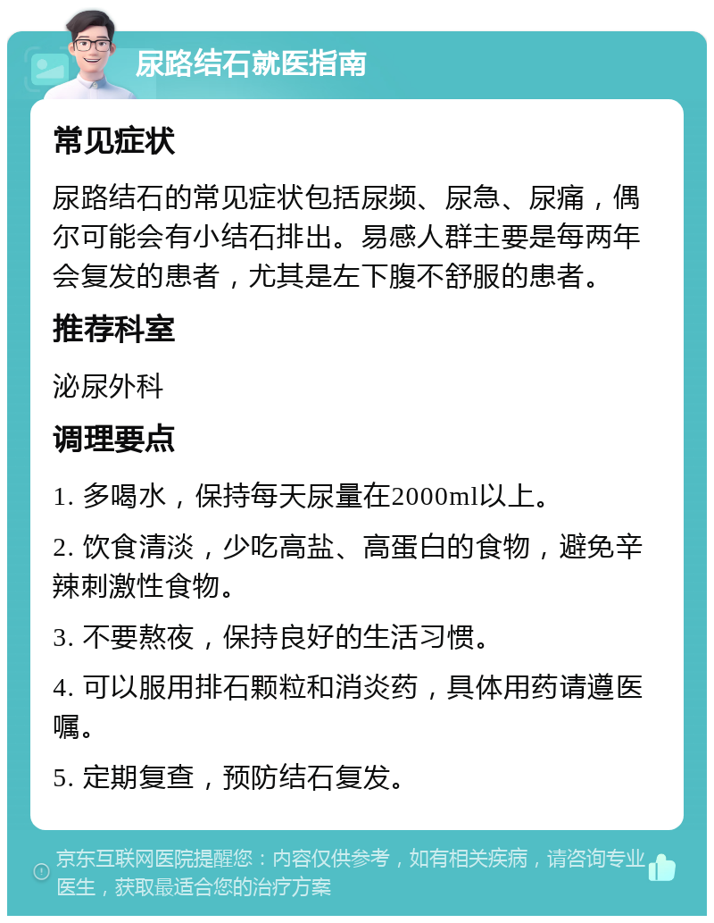 尿路结石就医指南 常见症状 尿路结石的常见症状包括尿频、尿急、尿痛，偶尔可能会有小结石排出。易感人群主要是每两年会复发的患者，尤其是左下腹不舒服的患者。 推荐科室 泌尿外科 调理要点 1. 多喝水，保持每天尿量在2000ml以上。 2. 饮食清淡，少吃高盐、高蛋白的食物，避免辛辣刺激性食物。 3. 不要熬夜，保持良好的生活习惯。 4. 可以服用排石颗粒和消炎药，具体用药请遵医嘱。 5. 定期复查，预防结石复发。