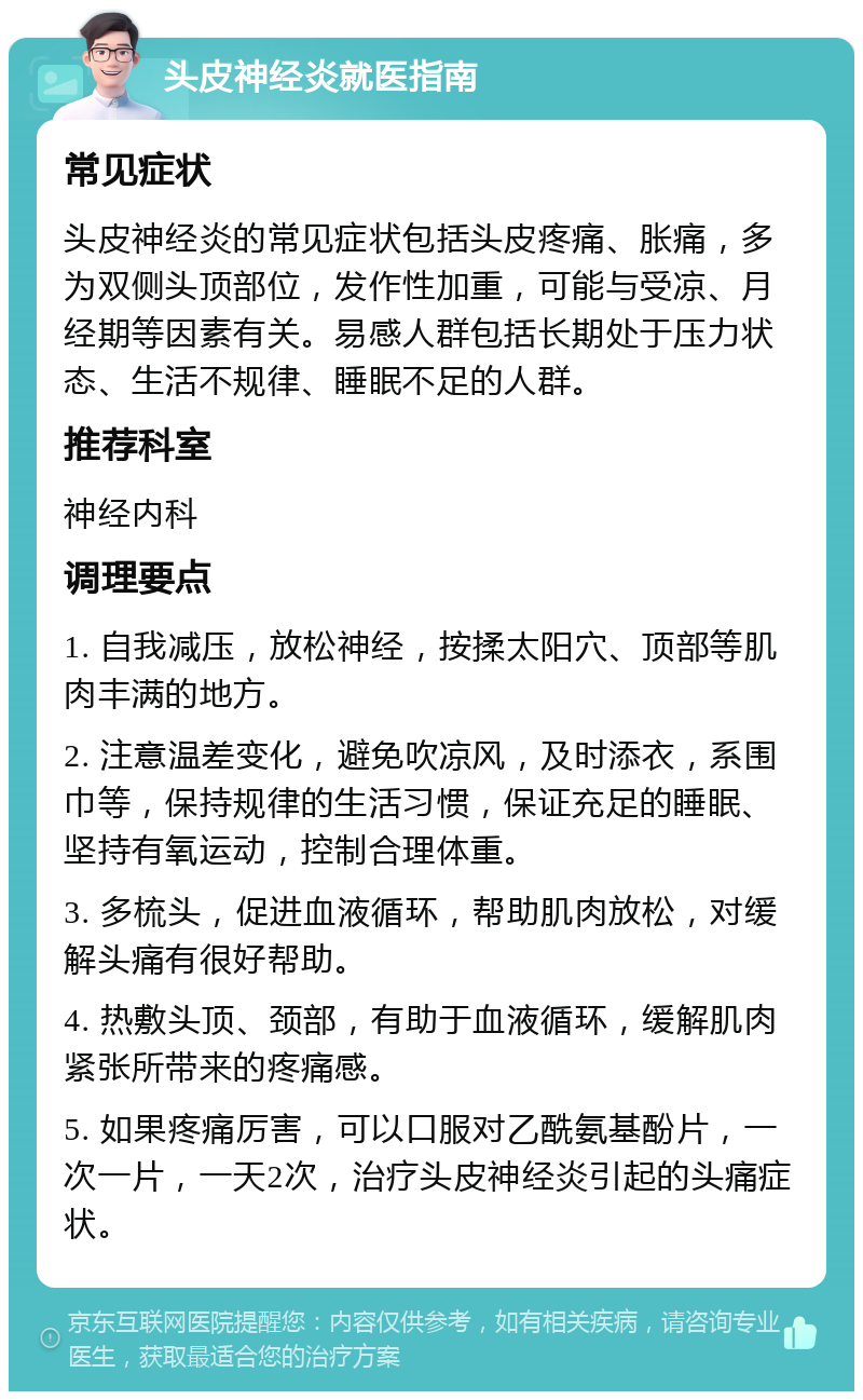 头皮神经炎就医指南 常见症状 头皮神经炎的常见症状包括头皮疼痛、胀痛，多为双侧头顶部位，发作性加重，可能与受凉、月经期等因素有关。易感人群包括长期处于压力状态、生活不规律、睡眠不足的人群。 推荐科室 神经内科 调理要点 1. 自我减压，放松神经，按揉太阳穴、顶部等肌肉丰满的地方。 2. 注意温差变化，避免吹凉风，及时添衣，系围巾等，保持规律的生活习惯，保证充足的睡眠、坚持有氧运动，控制合理体重。 3. 多梳头，促进血液循环，帮助肌肉放松，对缓解头痛有很好帮助。 4. 热敷头顶、颈部，有助于血液循环，缓解肌肉紧张所带来的疼痛感。 5. 如果疼痛厉害，可以口服对乙酰氨基酚片，一次一片，一天2次，治疗头皮神经炎引起的头痛症状。