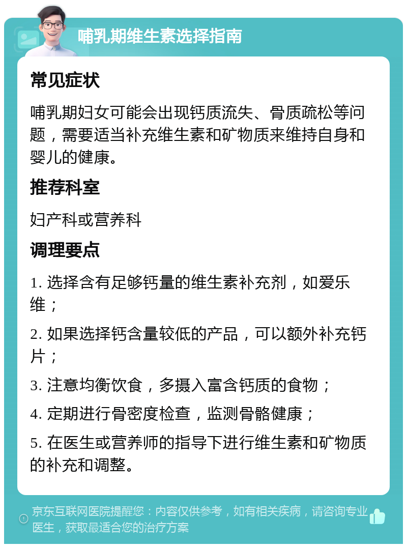 哺乳期维生素选择指南 常见症状 哺乳期妇女可能会出现钙质流失、骨质疏松等问题，需要适当补充维生素和矿物质来维持自身和婴儿的健康。 推荐科室 妇产科或营养科 调理要点 1. 选择含有足够钙量的维生素补充剂，如爱乐维； 2. 如果选择钙含量较低的产品，可以额外补充钙片； 3. 注意均衡饮食，多摄入富含钙质的食物； 4. 定期进行骨密度检查，监测骨骼健康； 5. 在医生或营养师的指导下进行维生素和矿物质的补充和调整。