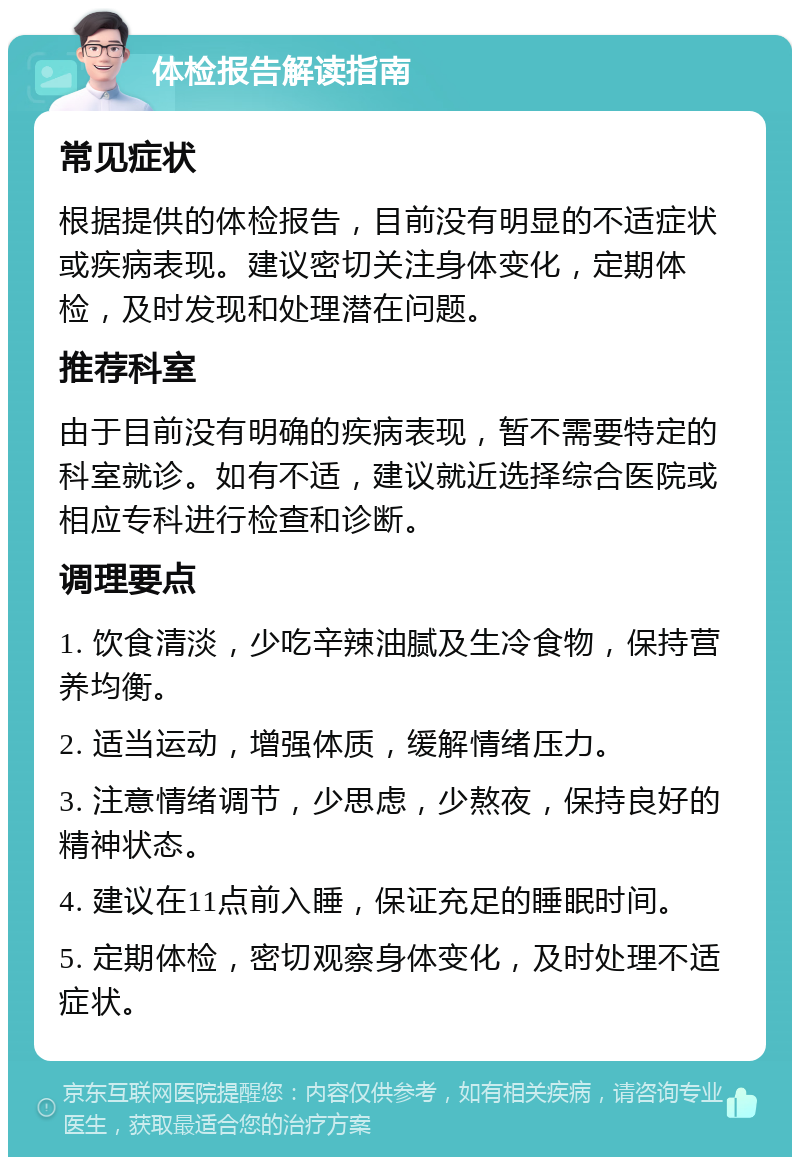 体检报告解读指南 常见症状 根据提供的体检报告，目前没有明显的不适症状或疾病表现。建议密切关注身体变化，定期体检，及时发现和处理潜在问题。 推荐科室 由于目前没有明确的疾病表现，暂不需要特定的科室就诊。如有不适，建议就近选择综合医院或相应专科进行检查和诊断。 调理要点 1. 饮食清淡，少吃辛辣油腻及生冷食物，保持营养均衡。 2. 适当运动，增强体质，缓解情绪压力。 3. 注意情绪调节，少思虑，少熬夜，保持良好的精神状态。 4. 建议在11点前入睡，保证充足的睡眠时间。 5. 定期体检，密切观察身体变化，及时处理不适症状。