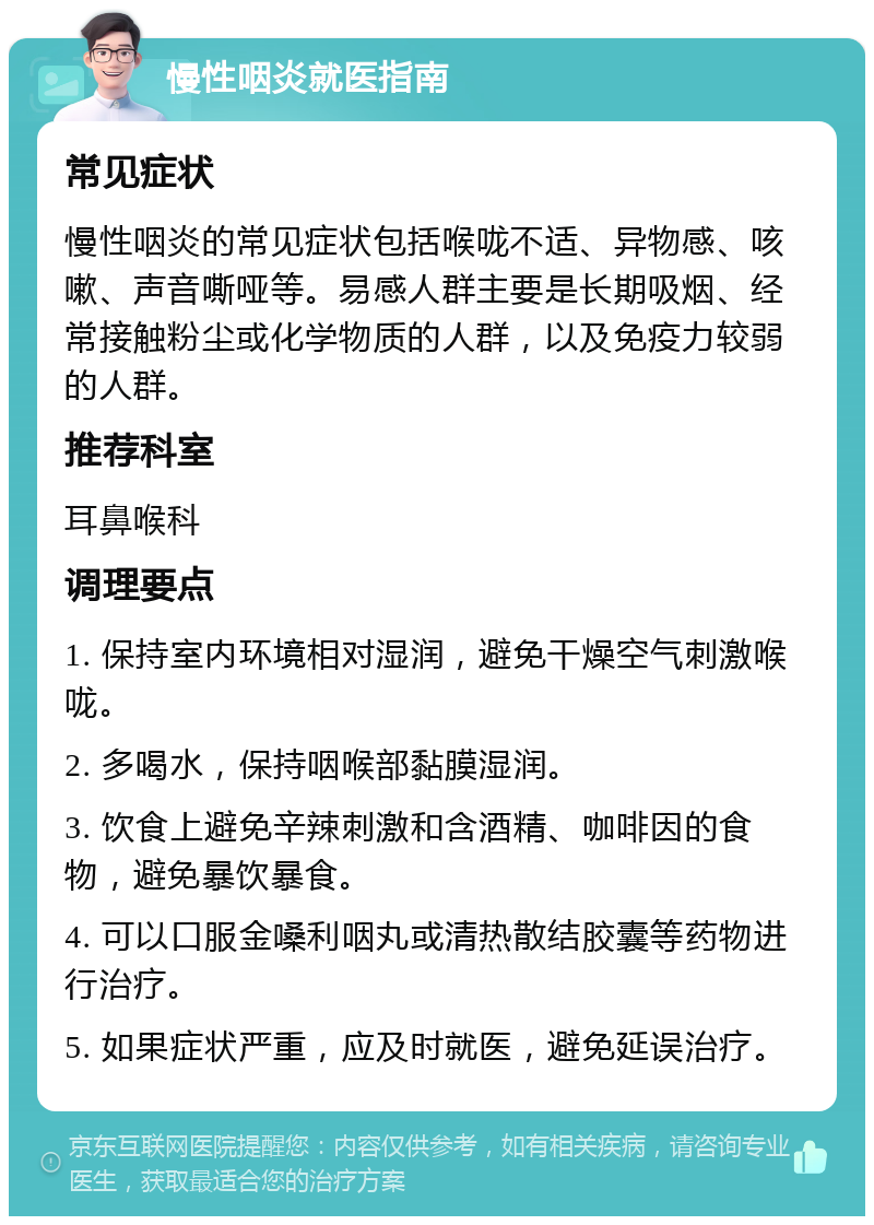 慢性咽炎就医指南 常见症状 慢性咽炎的常见症状包括喉咙不适、异物感、咳嗽、声音嘶哑等。易感人群主要是长期吸烟、经常接触粉尘或化学物质的人群，以及免疫力较弱的人群。 推荐科室 耳鼻喉科 调理要点 1. 保持室内环境相对湿润，避免干燥空气刺激喉咙。 2. 多喝水，保持咽喉部黏膜湿润。 3. 饮食上避免辛辣刺激和含酒精、咖啡因的食物，避免暴饮暴食。 4. 可以口服金嗓利咽丸或清热散结胶囊等药物进行治疗。 5. 如果症状严重，应及时就医，避免延误治疗。