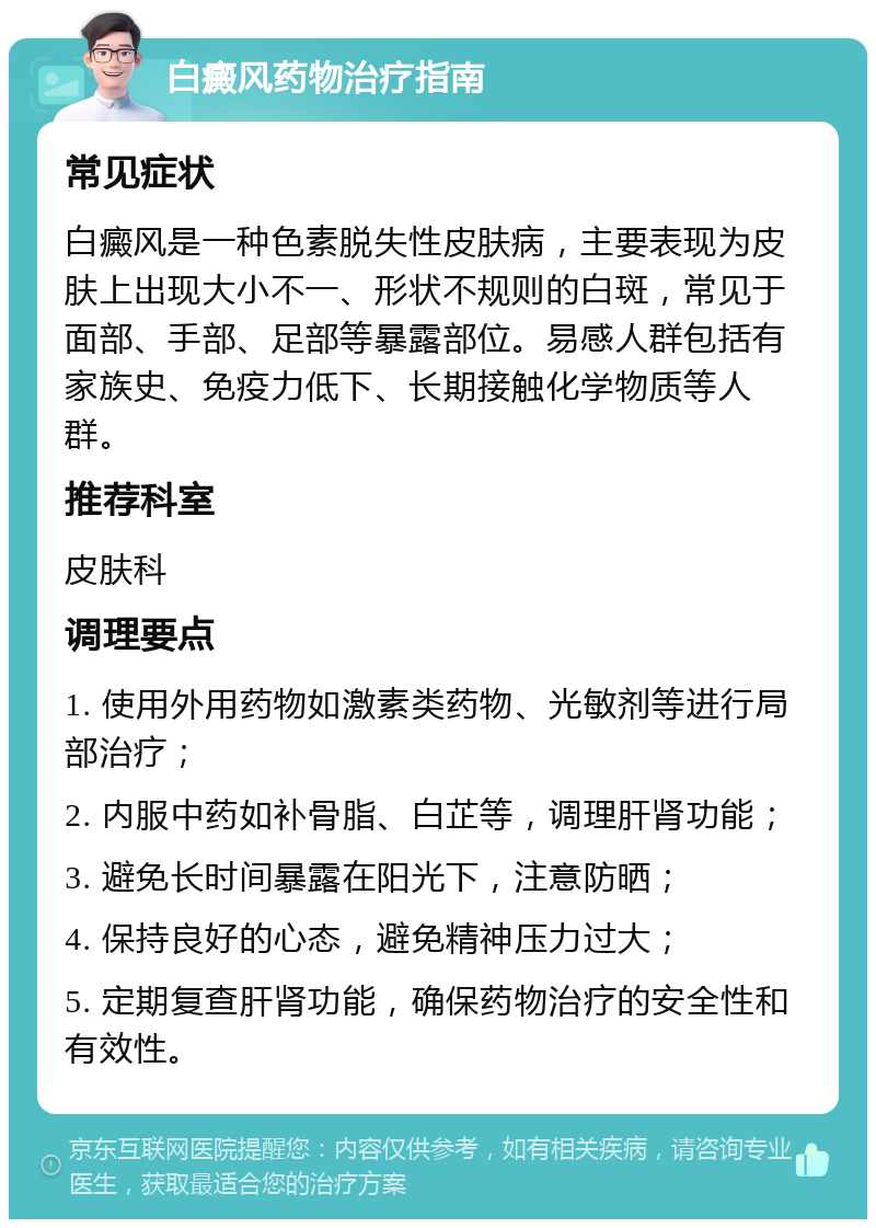 白癜风药物治疗指南 常见症状 白癜风是一种色素脱失性皮肤病，主要表现为皮肤上出现大小不一、形状不规则的白斑，常见于面部、手部、足部等暴露部位。易感人群包括有家族史、免疫力低下、长期接触化学物质等人群。 推荐科室 皮肤科 调理要点 1. 使用外用药物如激素类药物、光敏剂等进行局部治疗； 2. 内服中药如补骨脂、白芷等，调理肝肾功能； 3. 避免长时间暴露在阳光下，注意防晒； 4. 保持良好的心态，避免精神压力过大； 5. 定期复查肝肾功能，确保药物治疗的安全性和有效性。