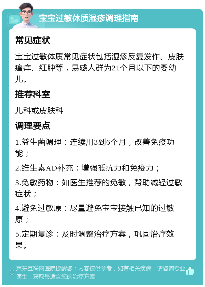 宝宝过敏体质湿疹调理指南 常见症状 宝宝过敏体质常见症状包括湿疹反复发作、皮肤瘙痒、红肿等，易感人群为21个月以下的婴幼儿。 推荐科室 儿科或皮肤科 调理要点 1.益生菌调理：连续用3到6个月，改善免疫功能； 2.维生素AD补充：增强抵抗力和免疫力； 3.免敏药物：如医生推荐的免敏，帮助减轻过敏症状； 4.避免过敏原：尽量避免宝宝接触已知的过敏原； 5.定期复诊：及时调整治疗方案，巩固治疗效果。