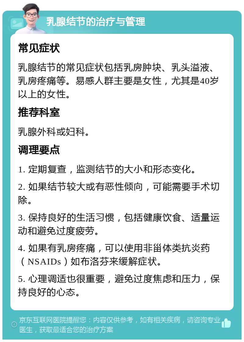 乳腺结节的治疗与管理 常见症状 乳腺结节的常见症状包括乳房肿块、乳头溢液、乳房疼痛等。易感人群主要是女性，尤其是40岁以上的女性。 推荐科室 乳腺外科或妇科。 调理要点 1. 定期复查，监测结节的大小和形态变化。 2. 如果结节较大或有恶性倾向，可能需要手术切除。 3. 保持良好的生活习惯，包括健康饮食、适量运动和避免过度疲劳。 4. 如果有乳房疼痛，可以使用非甾体类抗炎药（NSAIDs）如布洛芬来缓解症状。 5. 心理调适也很重要，避免过度焦虑和压力，保持良好的心态。