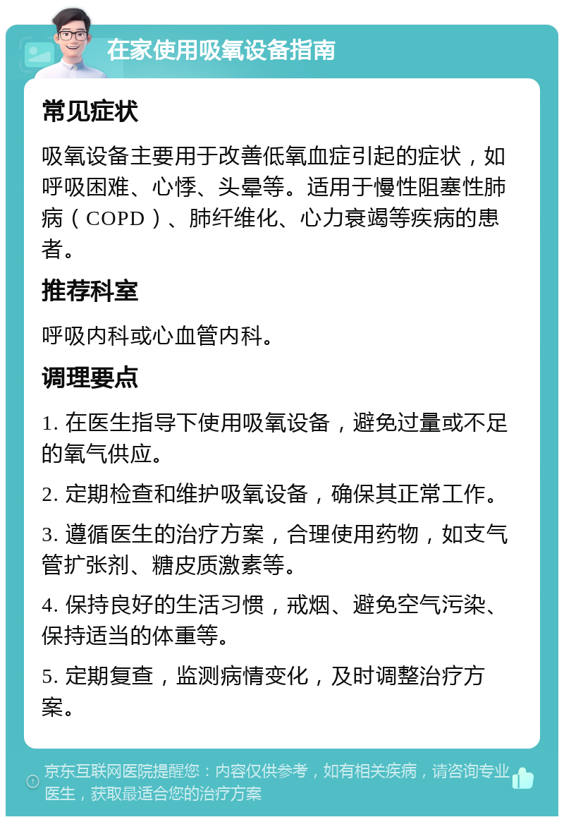 在家使用吸氧设备指南 常见症状 吸氧设备主要用于改善低氧血症引起的症状，如呼吸困难、心悸、头晕等。适用于慢性阻塞性肺病（COPD）、肺纤维化、心力衰竭等疾病的患者。 推荐科室 呼吸内科或心血管内科。 调理要点 1. 在医生指导下使用吸氧设备，避免过量或不足的氧气供应。 2. 定期检查和维护吸氧设备，确保其正常工作。 3. 遵循医生的治疗方案，合理使用药物，如支气管扩张剂、糖皮质激素等。 4. 保持良好的生活习惯，戒烟、避免空气污染、保持适当的体重等。 5. 定期复查，监测病情变化，及时调整治疗方案。