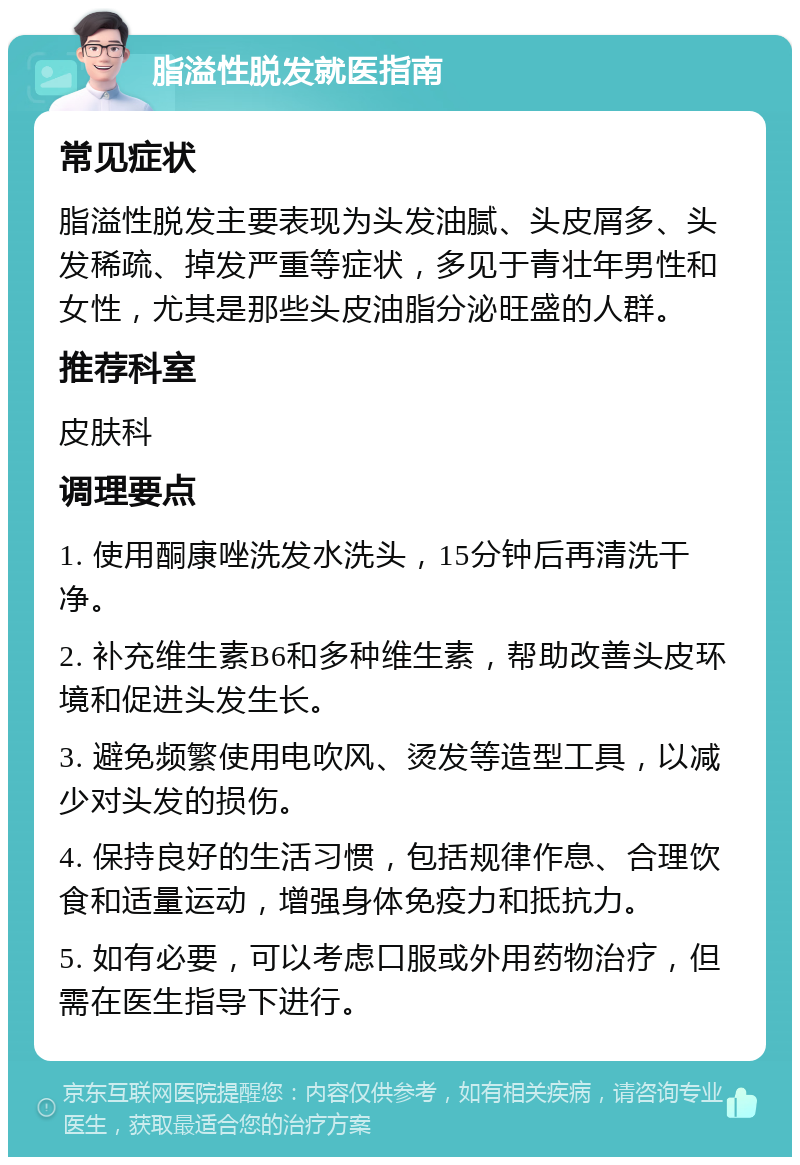 脂溢性脱发就医指南 常见症状 脂溢性脱发主要表现为头发油腻、头皮屑多、头发稀疏、掉发严重等症状，多见于青壮年男性和女性，尤其是那些头皮油脂分泌旺盛的人群。 推荐科室 皮肤科 调理要点 1. 使用酮康唑洗发水洗头，15分钟后再清洗干净。 2. 补充维生素B6和多种维生素，帮助改善头皮环境和促进头发生长。 3. 避免频繁使用电吹风、烫发等造型工具，以减少对头发的损伤。 4. 保持良好的生活习惯，包括规律作息、合理饮食和适量运动，增强身体免疫力和抵抗力。 5. 如有必要，可以考虑口服或外用药物治疗，但需在医生指导下进行。