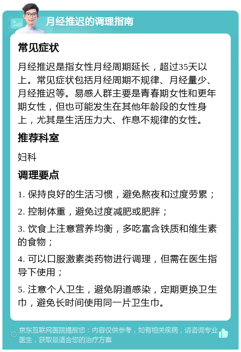 月经推迟的调理指南 常见症状 月经推迟是指女性月经周期延长，超过35天以上。常见症状包括月经周期不规律、月经量少、月经推迟等。易感人群主要是青春期女性和更年期女性，但也可能发生在其他年龄段的女性身上，尤其是生活压力大、作息不规律的女性。 推荐科室 妇科 调理要点 1. 保持良好的生活习惯，避免熬夜和过度劳累； 2. 控制体重，避免过度减肥或肥胖； 3. 饮食上注意营养均衡，多吃富含铁质和维生素的食物； 4. 可以口服激素类药物进行调理，但需在医生指导下使用； 5. 注意个人卫生，避免阴道感染，定期更换卫生巾，避免长时间使用同一片卫生巾。