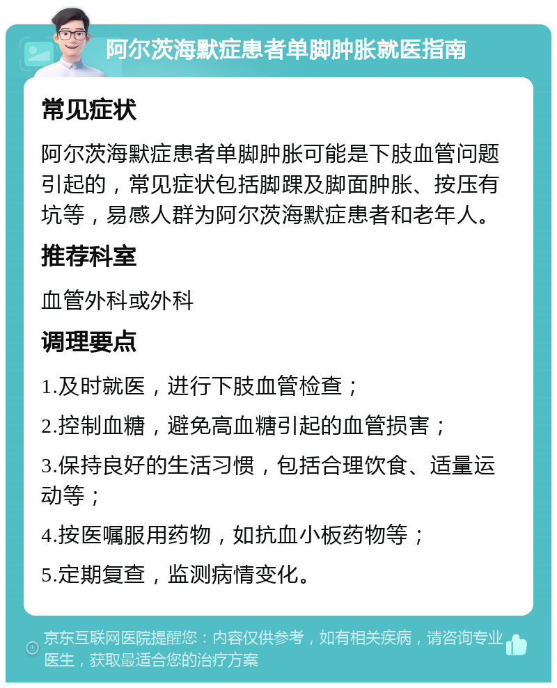 阿尔茨海默症患者单脚肿胀就医指南 常见症状 阿尔茨海默症患者单脚肿胀可能是下肢血管问题引起的，常见症状包括脚踝及脚面肿胀、按压有坑等，易感人群为阿尔茨海默症患者和老年人。 推荐科室 血管外科或外科 调理要点 1.及时就医，进行下肢血管检查； 2.控制血糖，避免高血糖引起的血管损害； 3.保持良好的生活习惯，包括合理饮食、适量运动等； 4.按医嘱服用药物，如抗血小板药物等； 5.定期复查，监测病情变化。