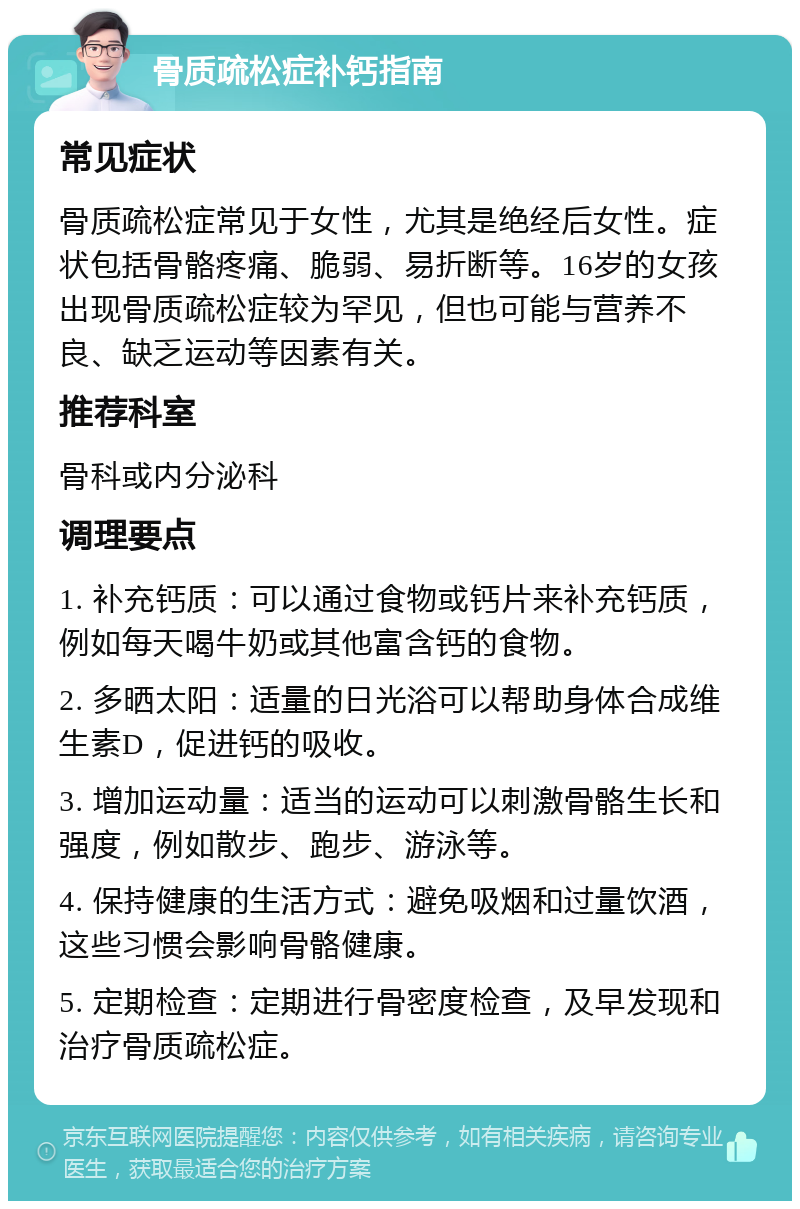 骨质疏松症补钙指南 常见症状 骨质疏松症常见于女性，尤其是绝经后女性。症状包括骨骼疼痛、脆弱、易折断等。16岁的女孩出现骨质疏松症较为罕见，但也可能与营养不良、缺乏运动等因素有关。 推荐科室 骨科或内分泌科 调理要点 1. 补充钙质：可以通过食物或钙片来补充钙质，例如每天喝牛奶或其他富含钙的食物。 2. 多晒太阳：适量的日光浴可以帮助身体合成维生素D，促进钙的吸收。 3. 增加运动量：适当的运动可以刺激骨骼生长和强度，例如散步、跑步、游泳等。 4. 保持健康的生活方式：避免吸烟和过量饮酒，这些习惯会影响骨骼健康。 5. 定期检查：定期进行骨密度检查，及早发现和治疗骨质疏松症。