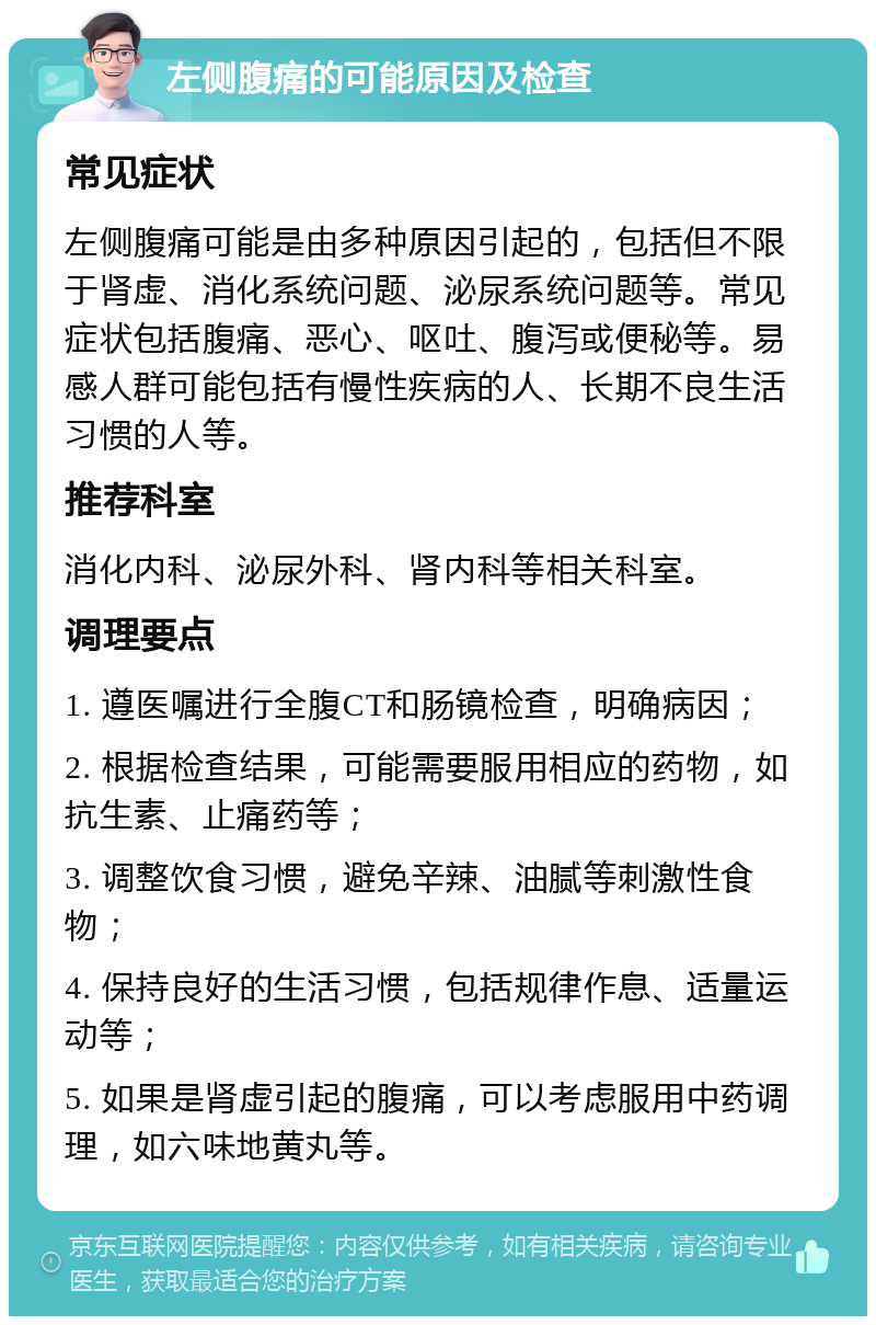 左侧腹痛的可能原因及检查 常见症状 左侧腹痛可能是由多种原因引起的，包括但不限于肾虚、消化系统问题、泌尿系统问题等。常见症状包括腹痛、恶心、呕吐、腹泻或便秘等。易感人群可能包括有慢性疾病的人、长期不良生活习惯的人等。 推荐科室 消化内科、泌尿外科、肾内科等相关科室。 调理要点 1. 遵医嘱进行全腹CT和肠镜检查，明确病因； 2. 根据检查结果，可能需要服用相应的药物，如抗生素、止痛药等； 3. 调整饮食习惯，避免辛辣、油腻等刺激性食物； 4. 保持良好的生活习惯，包括规律作息、适量运动等； 5. 如果是肾虚引起的腹痛，可以考虑服用中药调理，如六味地黄丸等。