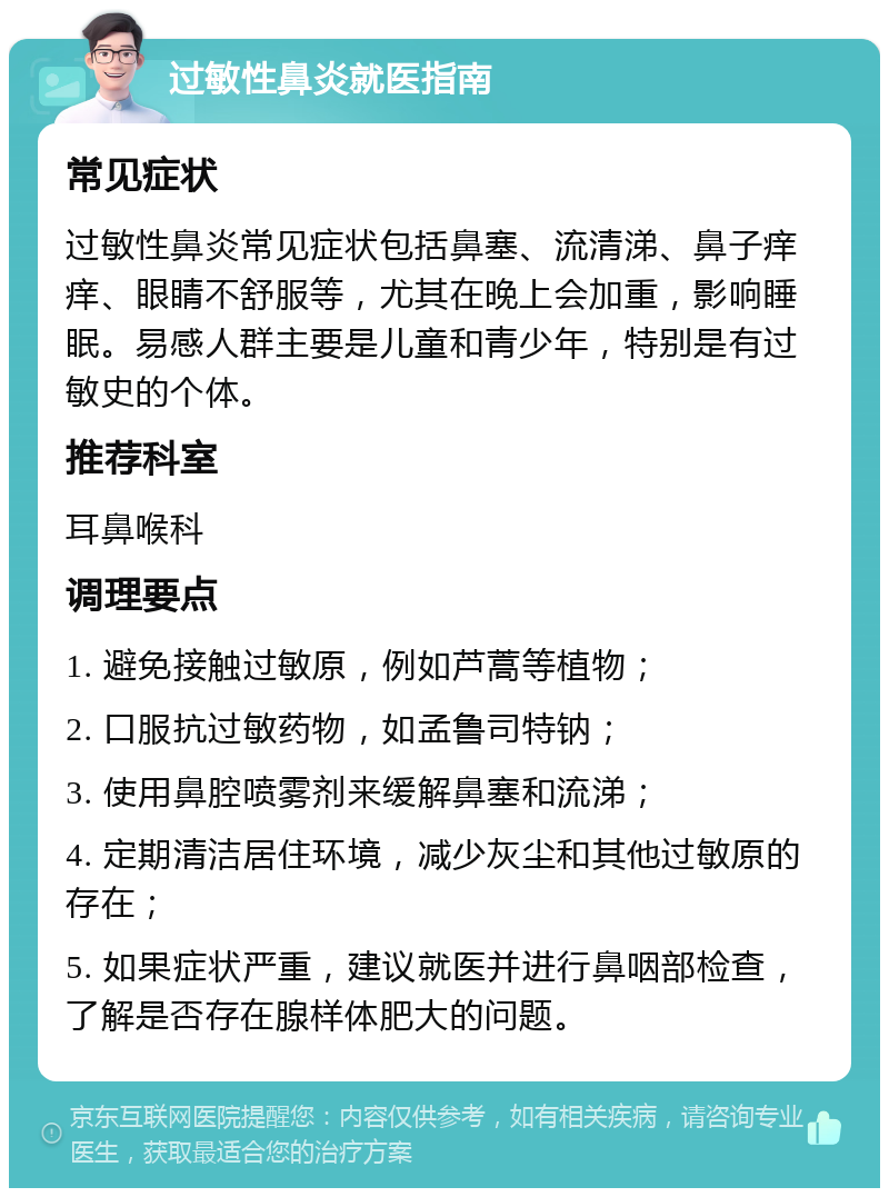 过敏性鼻炎就医指南 常见症状 过敏性鼻炎常见症状包括鼻塞、流清涕、鼻子痒痒、眼睛不舒服等，尤其在晚上会加重，影响睡眠。易感人群主要是儿童和青少年，特别是有过敏史的个体。 推荐科室 耳鼻喉科 调理要点 1. 避免接触过敏原，例如芦蒿等植物； 2. 口服抗过敏药物，如孟鲁司特钠； 3. 使用鼻腔喷雾剂来缓解鼻塞和流涕； 4. 定期清洁居住环境，减少灰尘和其他过敏原的存在； 5. 如果症状严重，建议就医并进行鼻咽部检查，了解是否存在腺样体肥大的问题。