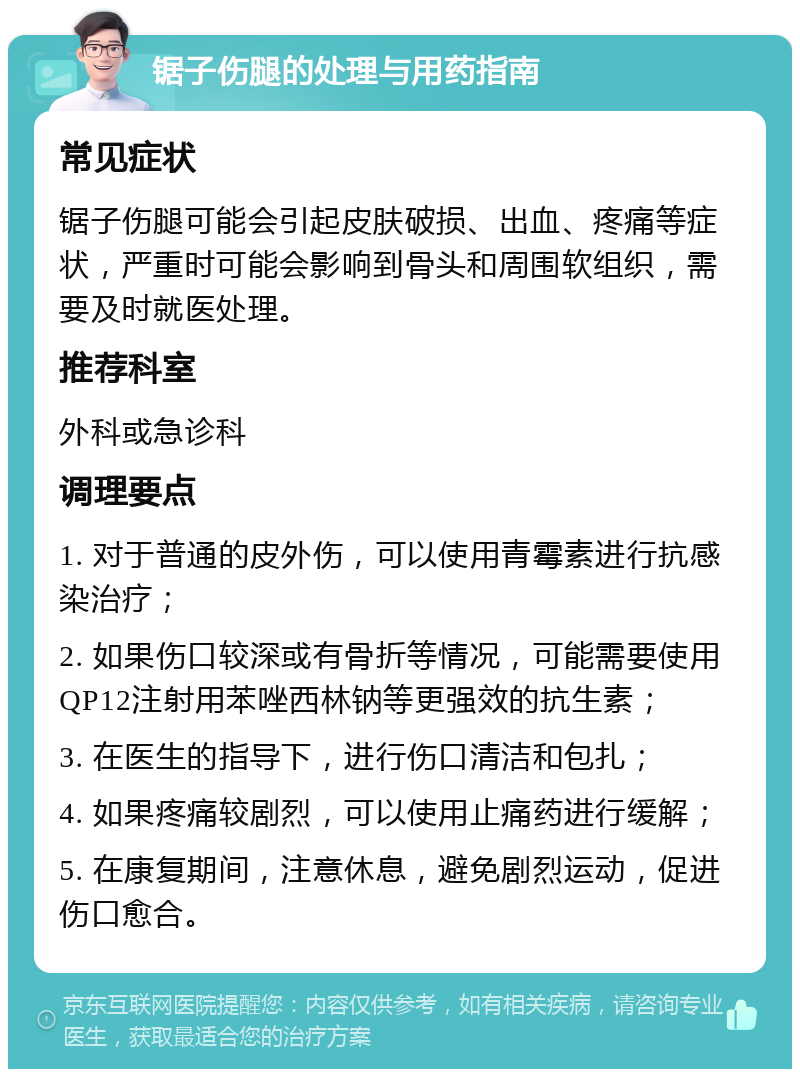 锯子伤腿的处理与用药指南 常见症状 锯子伤腿可能会引起皮肤破损、出血、疼痛等症状，严重时可能会影响到骨头和周围软组织，需要及时就医处理。 推荐科室 外科或急诊科 调理要点 1. 对于普通的皮外伤，可以使用青霉素进行抗感染治疗； 2. 如果伤口较深或有骨折等情况，可能需要使用QP12注射用苯唑西林钠等更强效的抗生素； 3. 在医生的指导下，进行伤口清洁和包扎； 4. 如果疼痛较剧烈，可以使用止痛药进行缓解； 5. 在康复期间，注意休息，避免剧烈运动，促进伤口愈合。