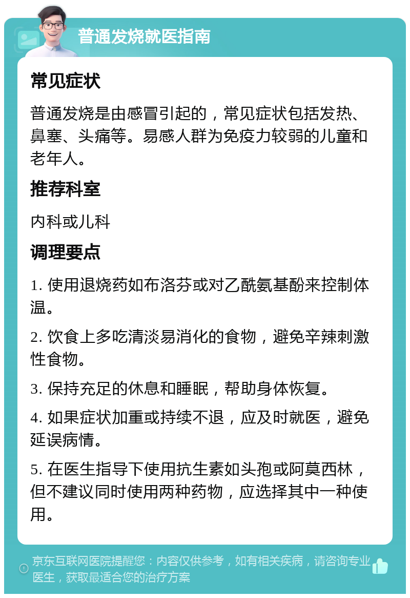 普通发烧就医指南 常见症状 普通发烧是由感冒引起的，常见症状包括发热、鼻塞、头痛等。易感人群为免疫力较弱的儿童和老年人。 推荐科室 内科或儿科 调理要点 1. 使用退烧药如布洛芬或对乙酰氨基酚来控制体温。 2. 饮食上多吃清淡易消化的食物，避免辛辣刺激性食物。 3. 保持充足的休息和睡眠，帮助身体恢复。 4. 如果症状加重或持续不退，应及时就医，避免延误病情。 5. 在医生指导下使用抗生素如头孢或阿莫西林，但不建议同时使用两种药物，应选择其中一种使用。