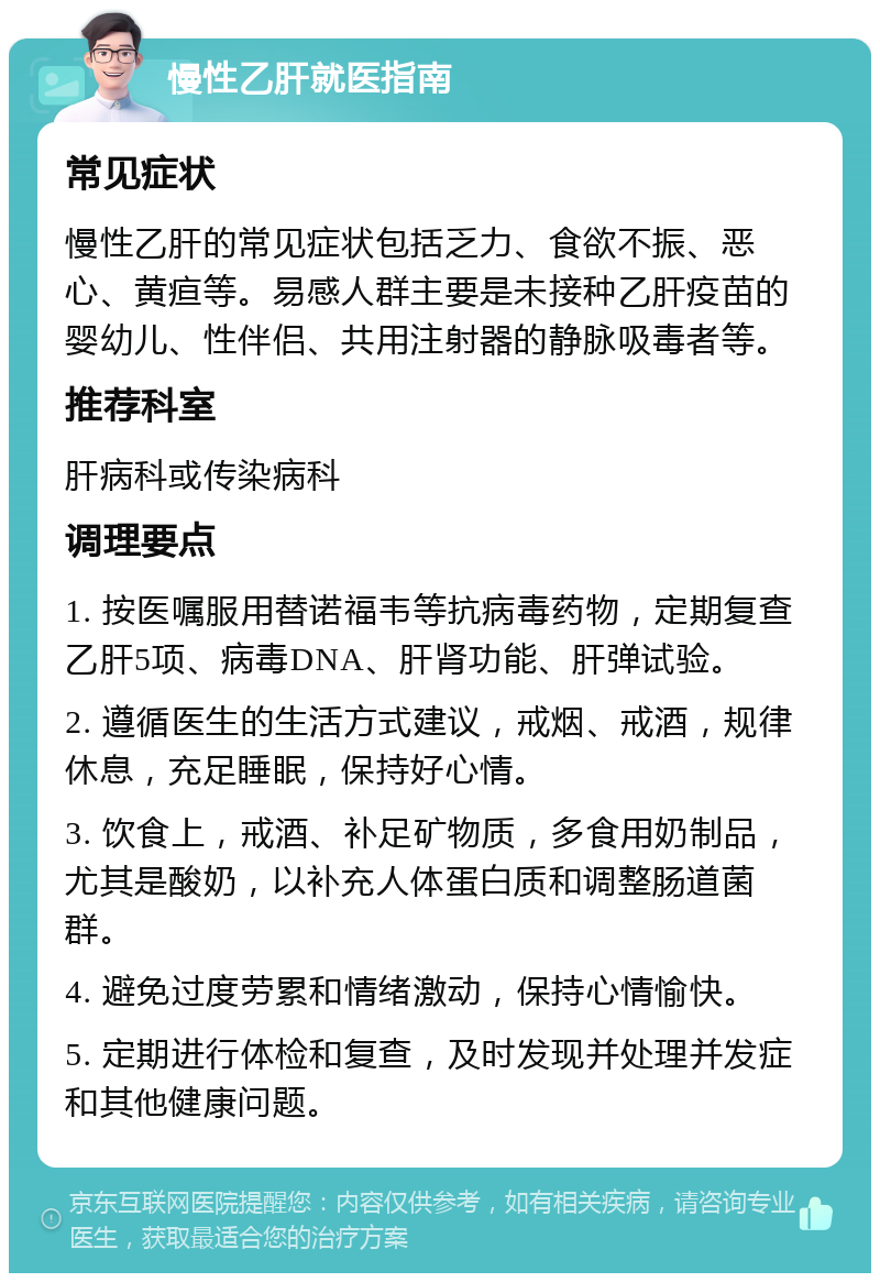 慢性乙肝就医指南 常见症状 慢性乙肝的常见症状包括乏力、食欲不振、恶心、黄疸等。易感人群主要是未接种乙肝疫苗的婴幼儿、性伴侣、共用注射器的静脉吸毒者等。 推荐科室 肝病科或传染病科 调理要点 1. 按医嘱服用替诺福韦等抗病毒药物，定期复查乙肝5项、病毒DNA、肝肾功能、肝弹试验。 2. 遵循医生的生活方式建议，戒烟、戒酒，规律休息，充足睡眠，保持好心情。 3. 饮食上，戒酒、补足矿物质，多食用奶制品，尤其是酸奶，以补充人体蛋白质和调整肠道菌群。 4. 避免过度劳累和情绪激动，保持心情愉快。 5. 定期进行体检和复查，及时发现并处理并发症和其他健康问题。