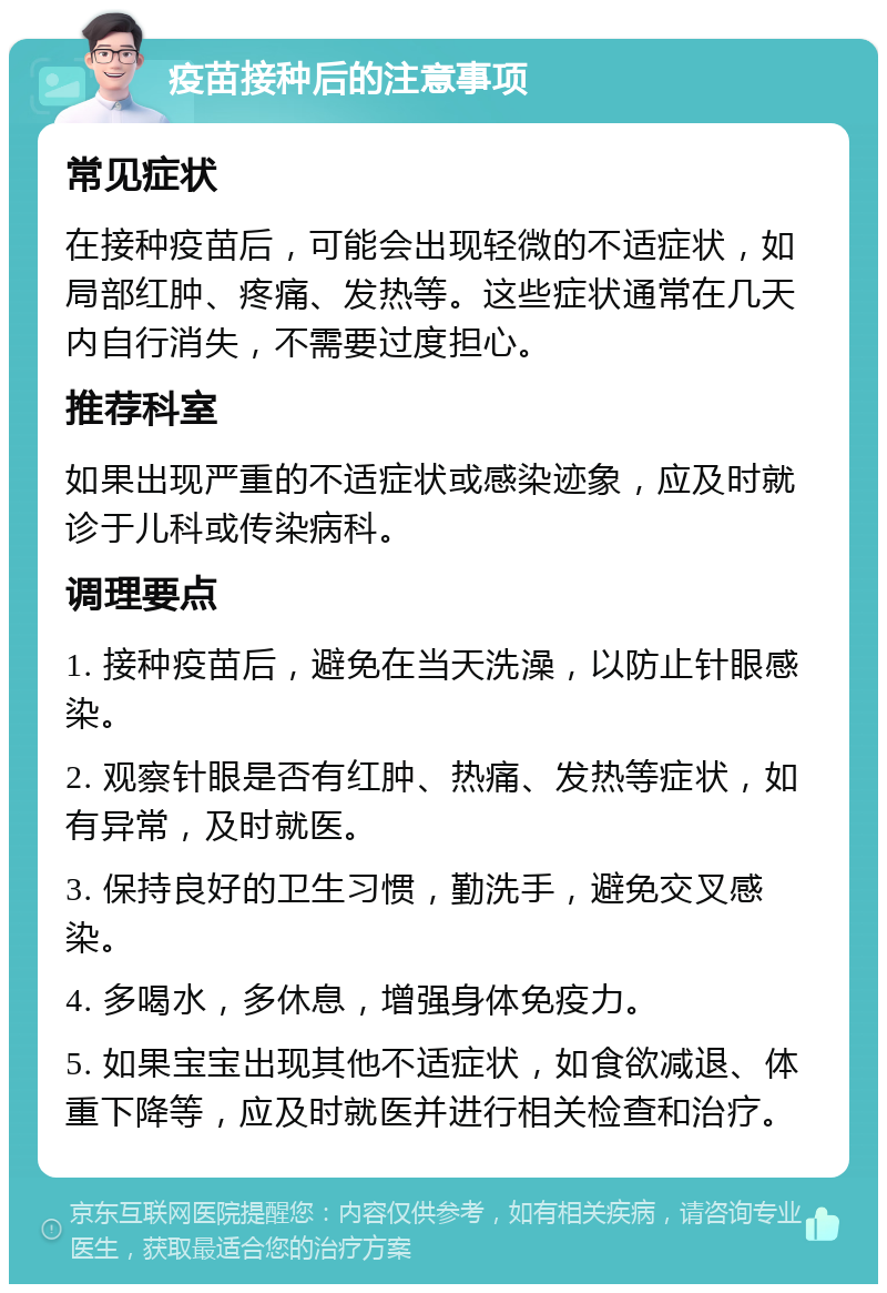 疫苗接种后的注意事项 常见症状 在接种疫苗后，可能会出现轻微的不适症状，如局部红肿、疼痛、发热等。这些症状通常在几天内自行消失，不需要过度担心。 推荐科室 如果出现严重的不适症状或感染迹象，应及时就诊于儿科或传染病科。 调理要点 1. 接种疫苗后，避免在当天洗澡，以防止针眼感染。 2. 观察针眼是否有红肿、热痛、发热等症状，如有异常，及时就医。 3. 保持良好的卫生习惯，勤洗手，避免交叉感染。 4. 多喝水，多休息，增强身体免疫力。 5. 如果宝宝出现其他不适症状，如食欲减退、体重下降等，应及时就医并进行相关检查和治疗。