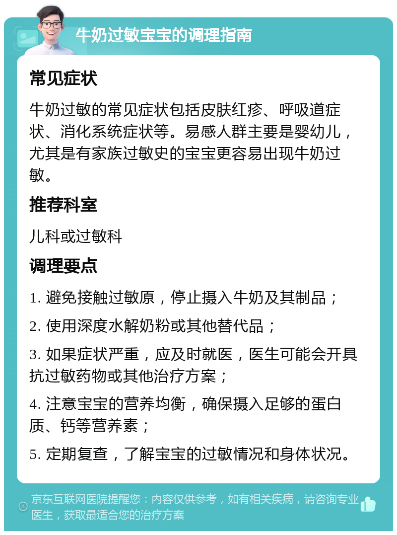 牛奶过敏宝宝的调理指南 常见症状 牛奶过敏的常见症状包括皮肤红疹、呼吸道症状、消化系统症状等。易感人群主要是婴幼儿，尤其是有家族过敏史的宝宝更容易出现牛奶过敏。 推荐科室 儿科或过敏科 调理要点 1. 避免接触过敏原，停止摄入牛奶及其制品； 2. 使用深度水解奶粉或其他替代品； 3. 如果症状严重，应及时就医，医生可能会开具抗过敏药物或其他治疗方案； 4. 注意宝宝的营养均衡，确保摄入足够的蛋白质、钙等营养素； 5. 定期复查，了解宝宝的过敏情况和身体状况。