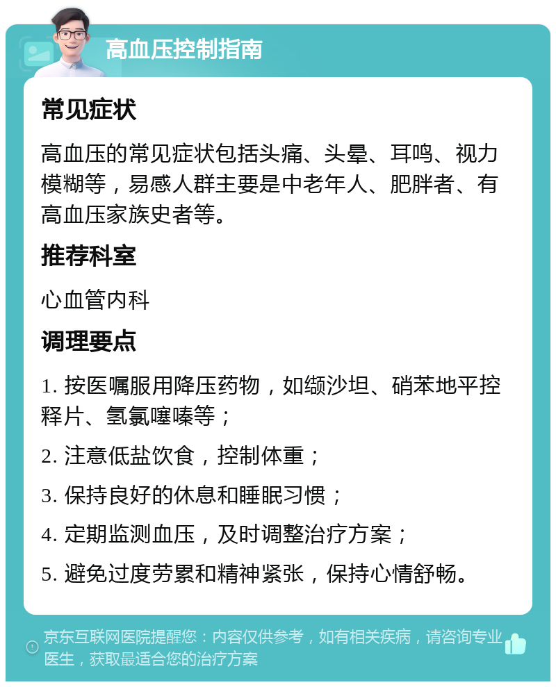 高血压控制指南 常见症状 高血压的常见症状包括头痛、头晕、耳鸣、视力模糊等，易感人群主要是中老年人、肥胖者、有高血压家族史者等。 推荐科室 心血管内科 调理要点 1. 按医嘱服用降压药物，如缬沙坦、硝苯地平控释片、氢氯噻嗪等； 2. 注意低盐饮食，控制体重； 3. 保持良好的休息和睡眠习惯； 4. 定期监测血压，及时调整治疗方案； 5. 避免过度劳累和精神紧张，保持心情舒畅。