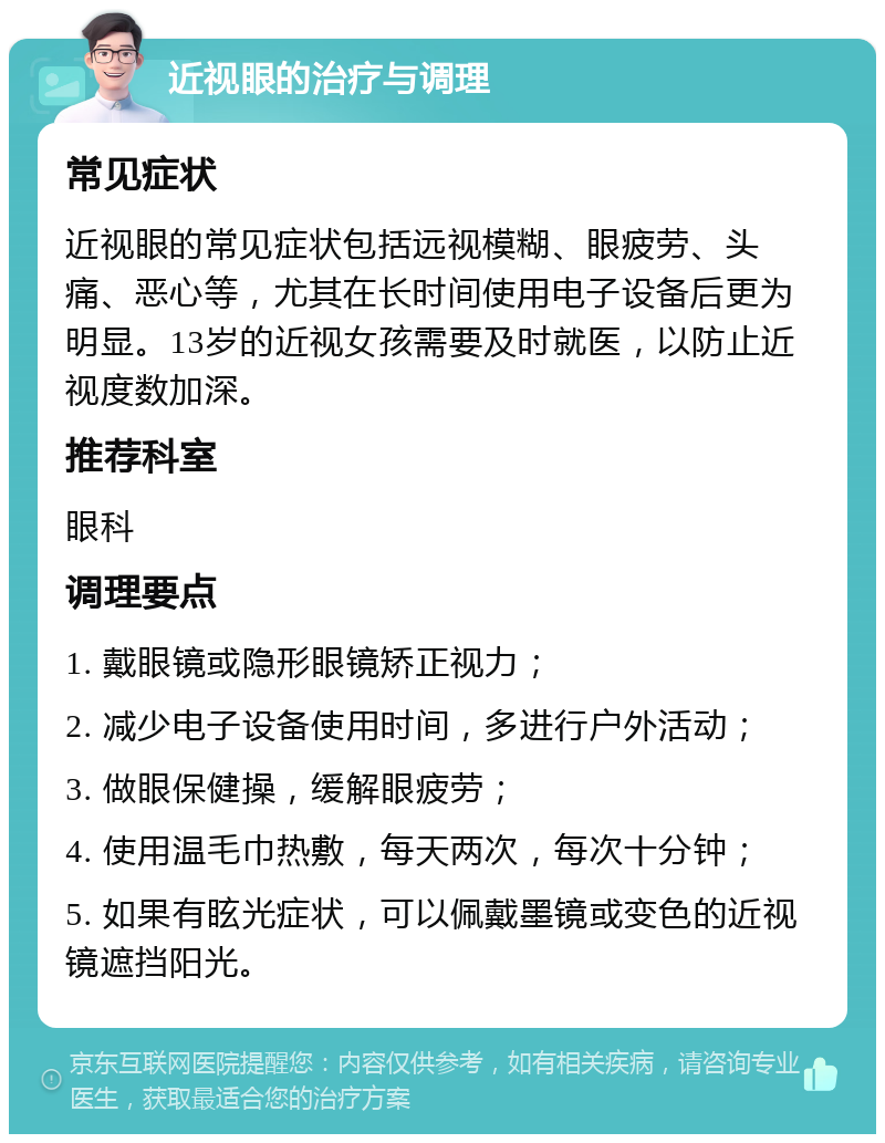 近视眼的治疗与调理 常见症状 近视眼的常见症状包括远视模糊、眼疲劳、头痛、恶心等，尤其在长时间使用电子设备后更为明显。13岁的近视女孩需要及时就医，以防止近视度数加深。 推荐科室 眼科 调理要点 1. 戴眼镜或隐形眼镜矫正视力； 2. 减少电子设备使用时间，多进行户外活动； 3. 做眼保健操，缓解眼疲劳； 4. 使用温毛巾热敷，每天两次，每次十分钟； 5. 如果有眩光症状，可以佩戴墨镜或变色的近视镜遮挡阳光。