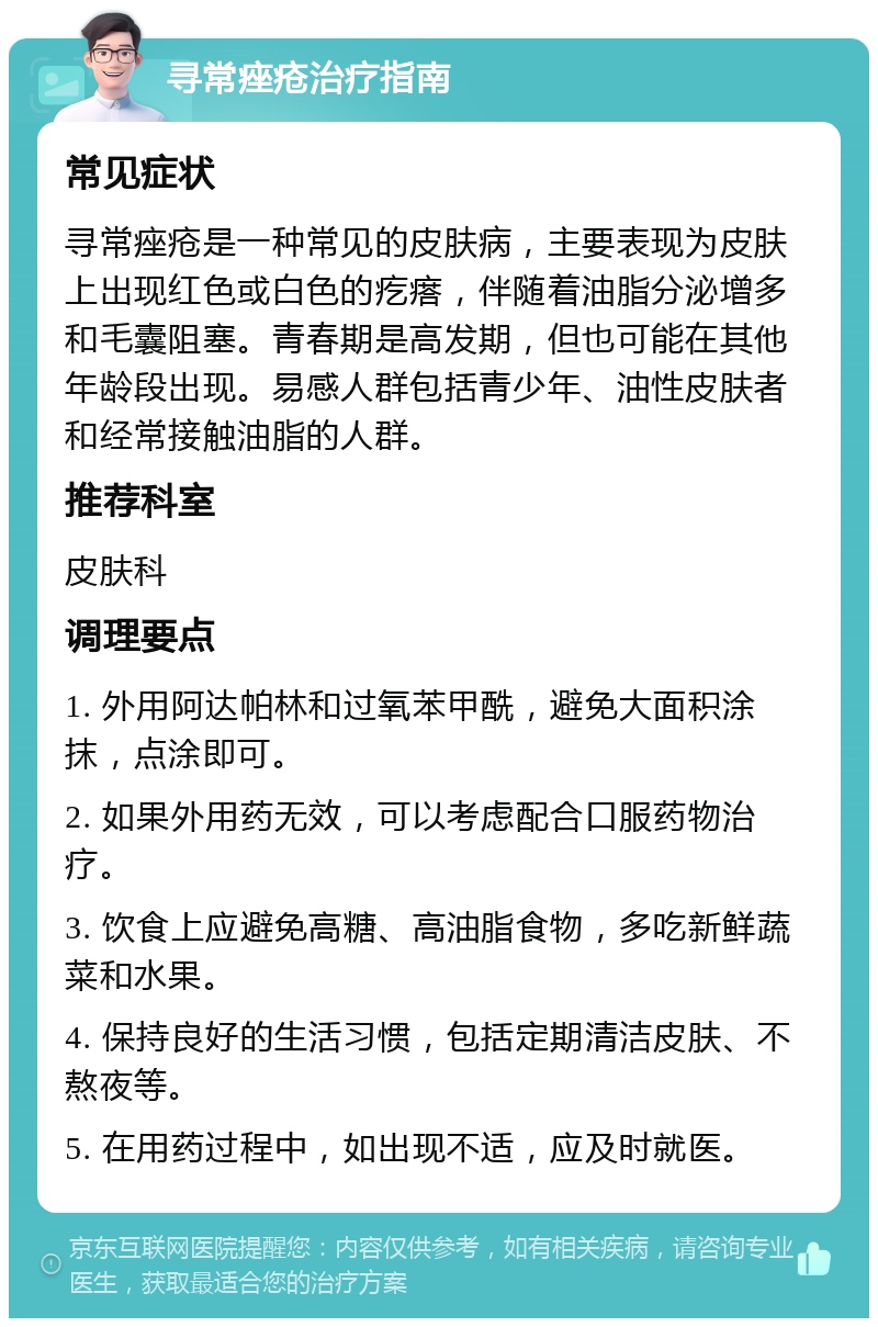 寻常痤疮治疗指南 常见症状 寻常痤疮是一种常见的皮肤病，主要表现为皮肤上出现红色或白色的疙瘩，伴随着油脂分泌增多和毛囊阻塞。青春期是高发期，但也可能在其他年龄段出现。易感人群包括青少年、油性皮肤者和经常接触油脂的人群。 推荐科室 皮肤科 调理要点 1. 外用阿达帕林和过氧苯甲酰，避免大面积涂抹，点涂即可。 2. 如果外用药无效，可以考虑配合口服药物治疗。 3. 饮食上应避免高糖、高油脂食物，多吃新鲜蔬菜和水果。 4. 保持良好的生活习惯，包括定期清洁皮肤、不熬夜等。 5. 在用药过程中，如出现不适，应及时就医。