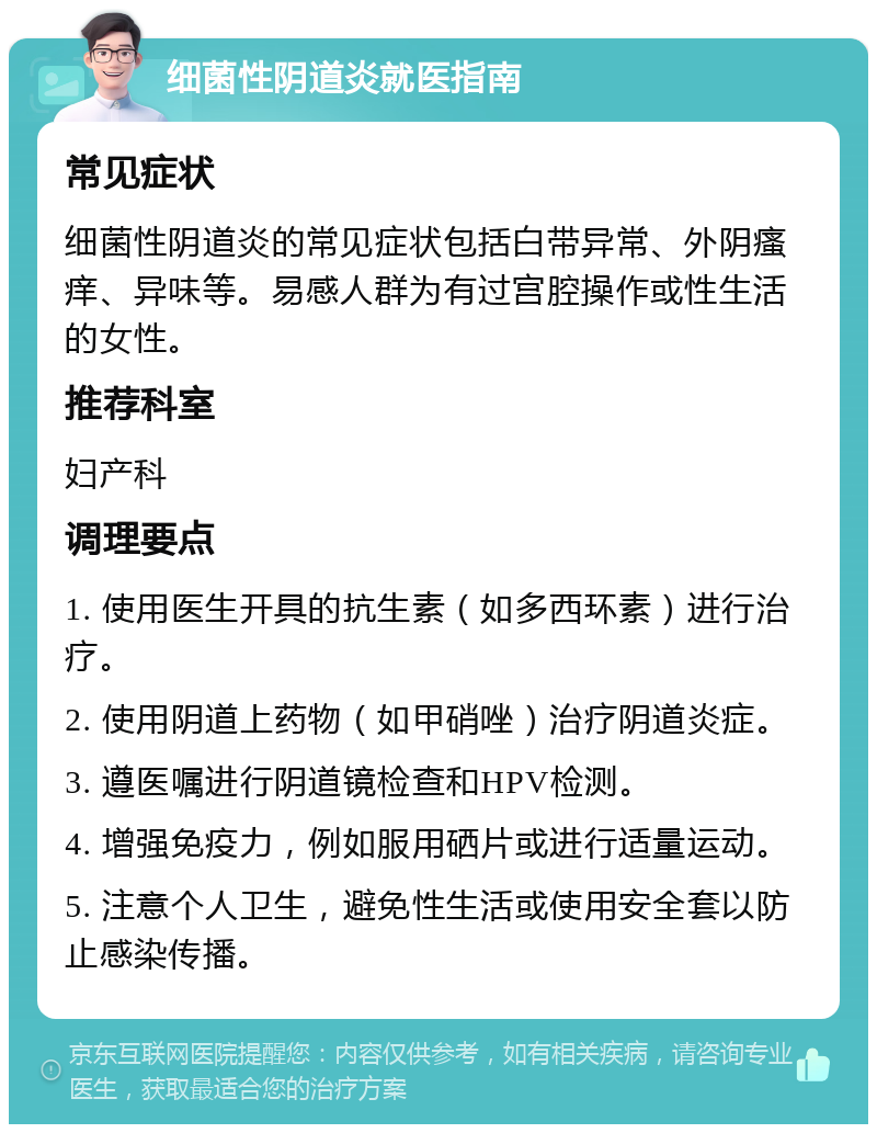 细菌性阴道炎就医指南 常见症状 细菌性阴道炎的常见症状包括白带异常、外阴瘙痒、异味等。易感人群为有过宫腔操作或性生活的女性。 推荐科室 妇产科 调理要点 1. 使用医生开具的抗生素（如多西环素）进行治疗。 2. 使用阴道上药物（如甲硝唑）治疗阴道炎症。 3. 遵医嘱进行阴道镜检查和HPV检测。 4. 增强免疫力，例如服用硒片或进行适量运动。 5. 注意个人卫生，避免性生活或使用安全套以防止感染传播。