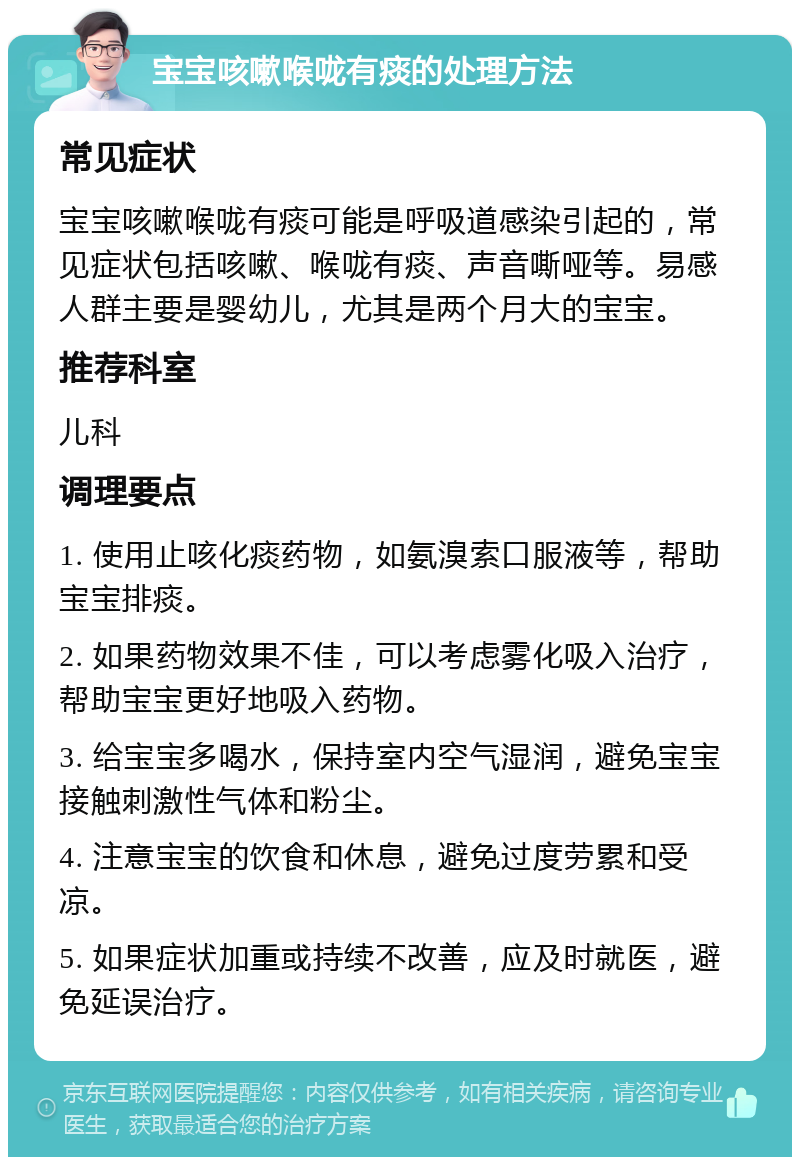 宝宝咳嗽喉咙有痰的处理方法 常见症状 宝宝咳嗽喉咙有痰可能是呼吸道感染引起的，常见症状包括咳嗽、喉咙有痰、声音嘶哑等。易感人群主要是婴幼儿，尤其是两个月大的宝宝。 推荐科室 儿科 调理要点 1. 使用止咳化痰药物，如氨溴索口服液等，帮助宝宝排痰。 2. 如果药物效果不佳，可以考虑雾化吸入治疗，帮助宝宝更好地吸入药物。 3. 给宝宝多喝水，保持室内空气湿润，避免宝宝接触刺激性气体和粉尘。 4. 注意宝宝的饮食和休息，避免过度劳累和受凉。 5. 如果症状加重或持续不改善，应及时就医，避免延误治疗。