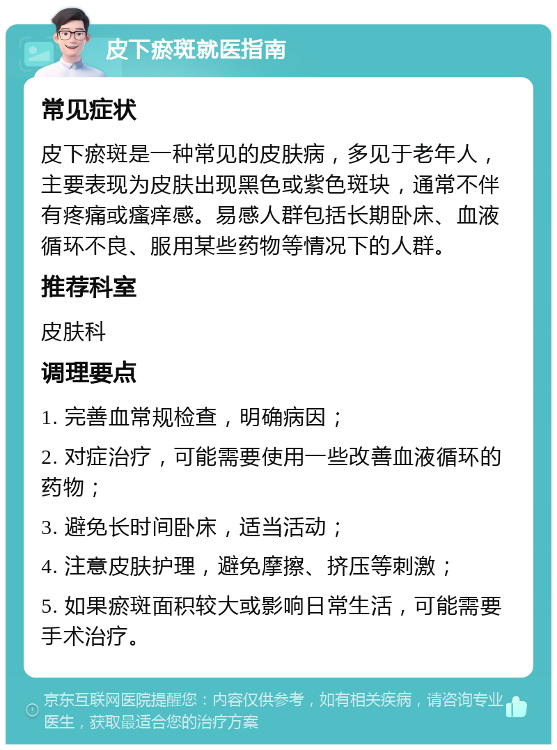 皮下瘀斑就医指南 常见症状 皮下瘀斑是一种常见的皮肤病，多见于老年人，主要表现为皮肤出现黑色或紫色斑块，通常不伴有疼痛或瘙痒感。易感人群包括长期卧床、血液循环不良、服用某些药物等情况下的人群。 推荐科室 皮肤科 调理要点 1. 完善血常规检查，明确病因； 2. 对症治疗，可能需要使用一些改善血液循环的药物； 3. 避免长时间卧床，适当活动； 4. 注意皮肤护理，避免摩擦、挤压等刺激； 5. 如果瘀斑面积较大或影响日常生活，可能需要手术治疗。