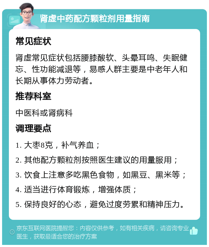 肾虚中药配方颗粒剂用量指南 常见症状 肾虚常见症状包括腰膝酸软、头晕耳鸣、失眠健忘、性功能减退等，易感人群主要是中老年人和长期从事体力劳动者。 推荐科室 中医科或肾病科 调理要点 1. 大枣8克，补气养血； 2. 其他配方颗粒剂按照医生建议的用量服用； 3. 饮食上注意多吃黑色食物，如黑豆、黑米等； 4. 适当进行体育锻炼，增强体质； 5. 保持良好的心态，避免过度劳累和精神压力。