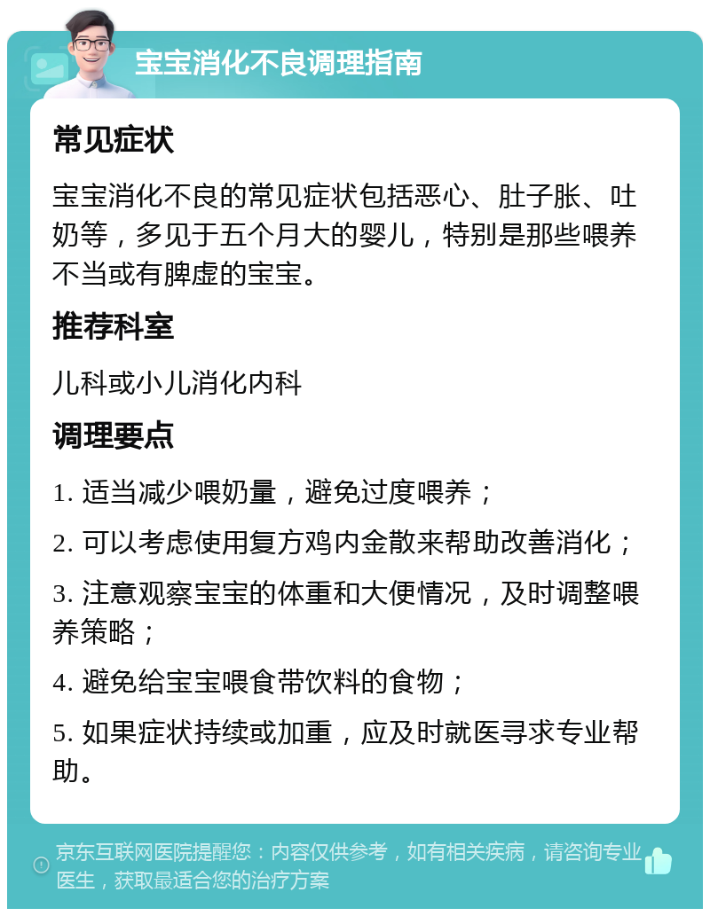 宝宝消化不良调理指南 常见症状 宝宝消化不良的常见症状包括恶心、肚子胀、吐奶等，多见于五个月大的婴儿，特别是那些喂养不当或有脾虚的宝宝。 推荐科室 儿科或小儿消化内科 调理要点 1. 适当减少喂奶量，避免过度喂养； 2. 可以考虑使用复方鸡内金散来帮助改善消化； 3. 注意观察宝宝的体重和大便情况，及时调整喂养策略； 4. 避免给宝宝喂食带饮料的食物； 5. 如果症状持续或加重，应及时就医寻求专业帮助。