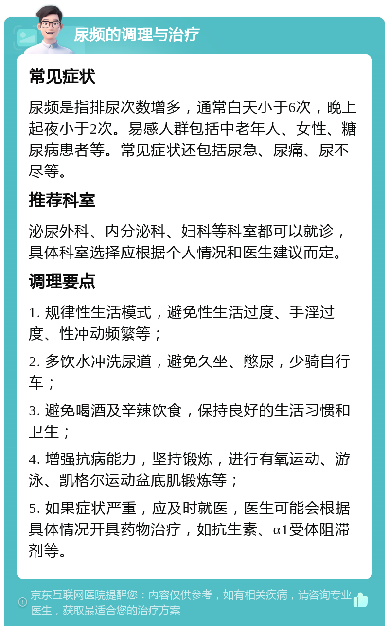 尿频的调理与治疗 常见症状 尿频是指排尿次数增多，通常白天小于6次，晚上起夜小于2次。易感人群包括中老年人、女性、糖尿病患者等。常见症状还包括尿急、尿痛、尿不尽等。 推荐科室 泌尿外科、内分泌科、妇科等科室都可以就诊，具体科室选择应根据个人情况和医生建议而定。 调理要点 1. 规律性生活模式，避免性生活过度、手淫过度、性冲动频繁等； 2. 多饮水冲洗尿道，避免久坐、憋尿，少骑自行车； 3. 避免喝酒及辛辣饮食，保持良好的生活习惯和卫生； 4. 增强抗病能力，坚持锻炼，进行有氧运动、游泳、凯格尔运动盆底肌锻炼等； 5. 如果症状严重，应及时就医，医生可能会根据具体情况开具药物治疗，如抗生素、α1受体阻滞剂等。