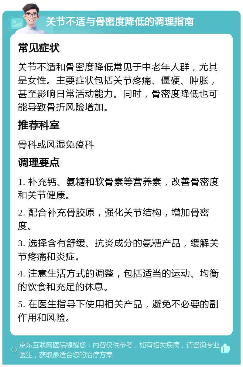 关节不适与骨密度降低的调理指南 常见症状 关节不适和骨密度降低常见于中老年人群，尤其是女性。主要症状包括关节疼痛、僵硬、肿胀，甚至影响日常活动能力。同时，骨密度降低也可能导致骨折风险增加。 推荐科室 骨科或风湿免疫科 调理要点 1. 补充钙、氨糖和软骨素等营养素，改善骨密度和关节健康。 2. 配合补充骨胶原，强化关节结构，增加骨密度。 3. 选择含有舒缓、抗炎成分的氨糖产品，缓解关节疼痛和炎症。 4. 注意生活方式的调整，包括适当的运动、均衡的饮食和充足的休息。 5. 在医生指导下使用相关产品，避免不必要的副作用和风险。