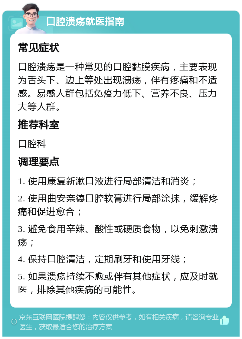 口腔溃疡就医指南 常见症状 口腔溃疡是一种常见的口腔黏膜疾病，主要表现为舌头下、边上等处出现溃疡，伴有疼痛和不适感。易感人群包括免疫力低下、营养不良、压力大等人群。 推荐科室 口腔科 调理要点 1. 使用康复新漱口液进行局部清洁和消炎； 2. 使用曲安奈德口腔软膏进行局部涂抹，缓解疼痛和促进愈合； 3. 避免食用辛辣、酸性或硬质食物，以免刺激溃疡； 4. 保持口腔清洁，定期刷牙和使用牙线； 5. 如果溃疡持续不愈或伴有其他症状，应及时就医，排除其他疾病的可能性。