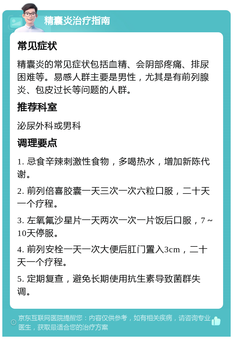 精囊炎治疗指南 常见症状 精囊炎的常见症状包括血精、会阴部疼痛、排尿困难等。易感人群主要是男性，尤其是有前列腺炎、包皮过长等问题的人群。 推荐科室 泌尿外科或男科 调理要点 1. 忌食辛辣刺激性食物，多喝热水，增加新陈代谢。 2. 前列倍喜胶囊一天三次一次六粒口服，二十天一个疗程。 3. 左氧氟沙星片一天两次一次一片饭后口服，7～10天停服。 4. 前列安栓一天一次大便后肛门置入3cm，二十天一个疗程。 5. 定期复查，避免长期使用抗生素导致菌群失调。