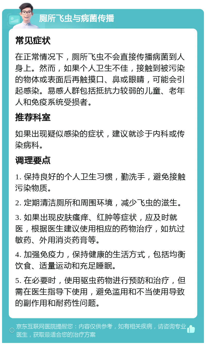 厕所飞虫与病菌传播 常见症状 在正常情况下，厕所飞虫不会直接传播病菌到人身上。然而，如果个人卫生不佳，接触到被污染的物体或表面后再触摸口、鼻或眼睛，可能会引起感染。易感人群包括抵抗力较弱的儿童、老年人和免疫系统受损者。 推荐科室 如果出现疑似感染的症状，建议就诊于内科或传染病科。 调理要点 1. 保持良好的个人卫生习惯，勤洗手，避免接触污染物质。 2. 定期清洁厕所和周围环境，减少飞虫的滋生。 3. 如果出现皮肤瘙痒、红肿等症状，应及时就医，根据医生建议使用相应的药物治疗，如抗过敏药、外用消炎药膏等。 4. 加强免疫力，保持健康的生活方式，包括均衡饮食、适量运动和充足睡眠。 5. 在必要时，使用驱虫药物进行预防和治疗，但需在医生指导下使用，避免滥用和不当使用导致的副作用和耐药性问题。