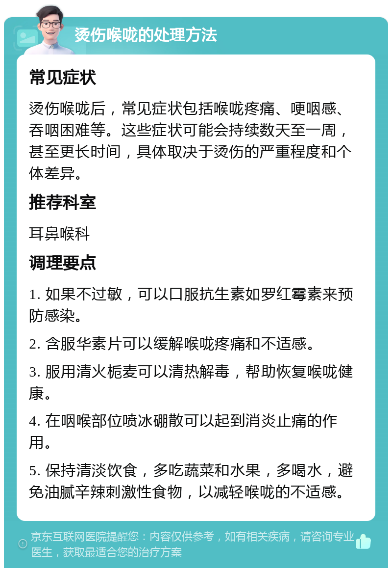 烫伤喉咙的处理方法 常见症状 烫伤喉咙后，常见症状包括喉咙疼痛、哽咽感、吞咽困难等。这些症状可能会持续数天至一周，甚至更长时间，具体取决于烫伤的严重程度和个体差异。 推荐科室 耳鼻喉科 调理要点 1. 如果不过敏，可以口服抗生素如罗红霉素来预防感染。 2. 含服华素片可以缓解喉咙疼痛和不适感。 3. 服用清火栀麦可以清热解毒，帮助恢复喉咙健康。 4. 在咽喉部位喷冰硼散可以起到消炎止痛的作用。 5. 保持清淡饮食，多吃蔬菜和水果，多喝水，避免油腻辛辣刺激性食物，以减轻喉咙的不适感。