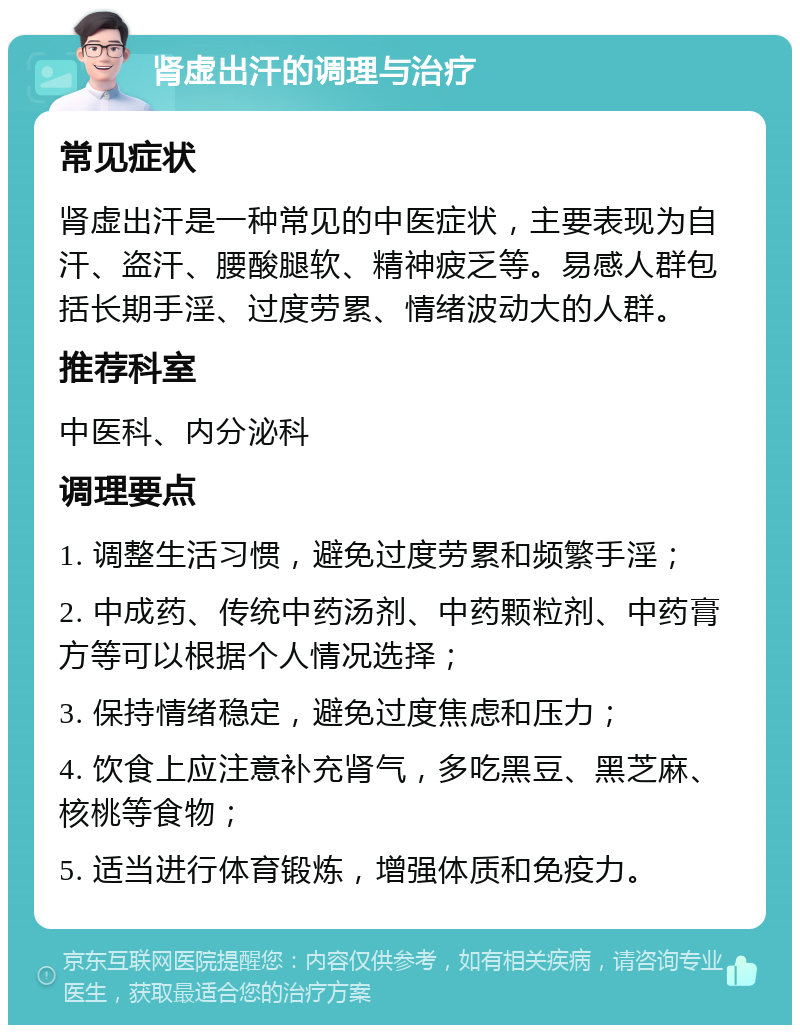 肾虚出汗的调理与治疗 常见症状 肾虚出汗是一种常见的中医症状，主要表现为自汗、盗汗、腰酸腿软、精神疲乏等。易感人群包括长期手淫、过度劳累、情绪波动大的人群。 推荐科室 中医科、内分泌科 调理要点 1. 调整生活习惯，避免过度劳累和频繁手淫； 2. 中成药、传统中药汤剂、中药颗粒剂、中药膏方等可以根据个人情况选择； 3. 保持情绪稳定，避免过度焦虑和压力； 4. 饮食上应注意补充肾气，多吃黑豆、黑芝麻、核桃等食物； 5. 适当进行体育锻炼，增强体质和免疫力。