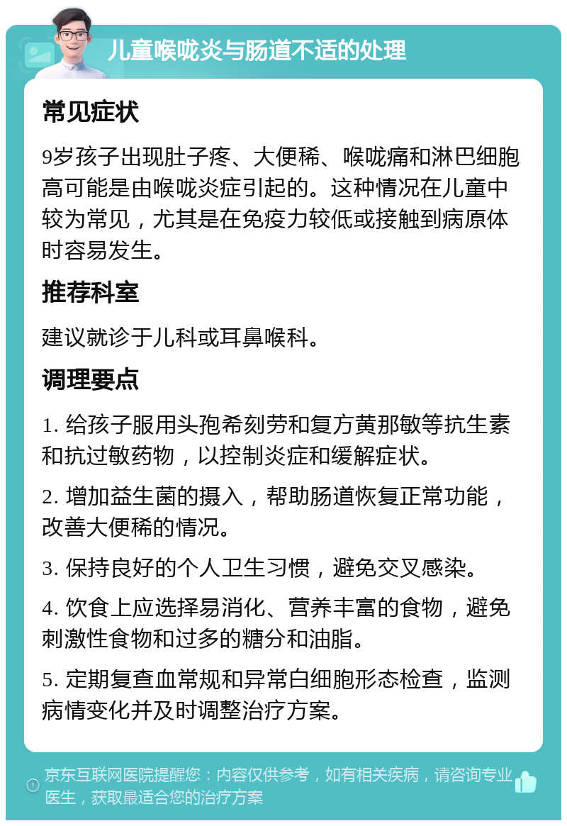 儿童喉咙炎与肠道不适的处理 常见症状 9岁孩子出现肚子疼、大便稀、喉咙痛和淋巴细胞高可能是由喉咙炎症引起的。这种情况在儿童中较为常见，尤其是在免疫力较低或接触到病原体时容易发生。 推荐科室 建议就诊于儿科或耳鼻喉科。 调理要点 1. 给孩子服用头孢希刻劳和复方黄那敏等抗生素和抗过敏药物，以控制炎症和缓解症状。 2. 增加益生菌的摄入，帮助肠道恢复正常功能，改善大便稀的情况。 3. 保持良好的个人卫生习惯，避免交叉感染。 4. 饮食上应选择易消化、营养丰富的食物，避免刺激性食物和过多的糖分和油脂。 5. 定期复查血常规和异常白细胞形态检查，监测病情变化并及时调整治疗方案。