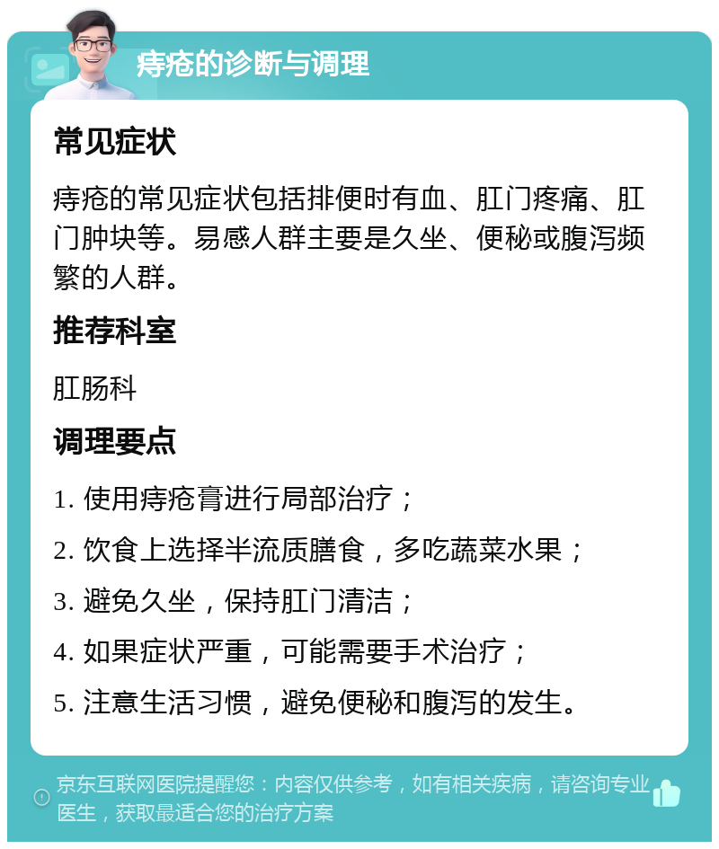 痔疮的诊断与调理 常见症状 痔疮的常见症状包括排便时有血、肛门疼痛、肛门肿块等。易感人群主要是久坐、便秘或腹泻频繁的人群。 推荐科室 肛肠科 调理要点 1. 使用痔疮膏进行局部治疗； 2. 饮食上选择半流质膳食，多吃蔬菜水果； 3. 避免久坐，保持肛门清洁； 4. 如果症状严重，可能需要手术治疗； 5. 注意生活习惯，避免便秘和腹泻的发生。