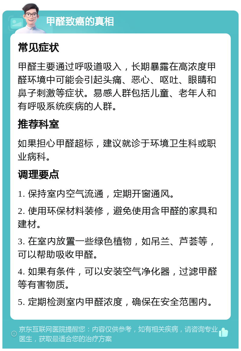 甲醛致癌的真相 常见症状 甲醛主要通过呼吸道吸入，长期暴露在高浓度甲醛环境中可能会引起头痛、恶心、呕吐、眼睛和鼻子刺激等症状。易感人群包括儿童、老年人和有呼吸系统疾病的人群。 推荐科室 如果担心甲醛超标，建议就诊于环境卫生科或职业病科。 调理要点 1. 保持室内空气流通，定期开窗通风。 2. 使用环保材料装修，避免使用含甲醛的家具和建材。 3. 在室内放置一些绿色植物，如吊兰、芦荟等，可以帮助吸收甲醛。 4. 如果有条件，可以安装空气净化器，过滤甲醛等有害物质。 5. 定期检测室内甲醛浓度，确保在安全范围内。