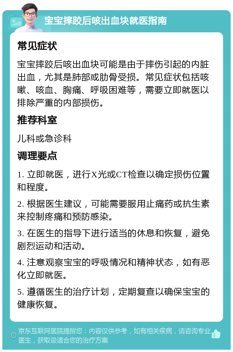 宝宝摔跤后咳出血块就医指南 常见症状 宝宝摔跤后咳出血块可能是由于摔伤引起的内脏出血，尤其是肺部或肋骨受损。常见症状包括咳嗽、咳血、胸痛、呼吸困难等，需要立即就医以排除严重的内部损伤。 推荐科室 儿科或急诊科 调理要点 1. 立即就医，进行X光或CT检查以确定损伤位置和程度。 2. 根据医生建议，可能需要服用止痛药或抗生素来控制疼痛和预防感染。 3. 在医生的指导下进行适当的休息和恢复，避免剧烈运动和活动。 4. 注意观察宝宝的呼吸情况和精神状态，如有恶化立即就医。 5. 遵循医生的治疗计划，定期复查以确保宝宝的健康恢复。