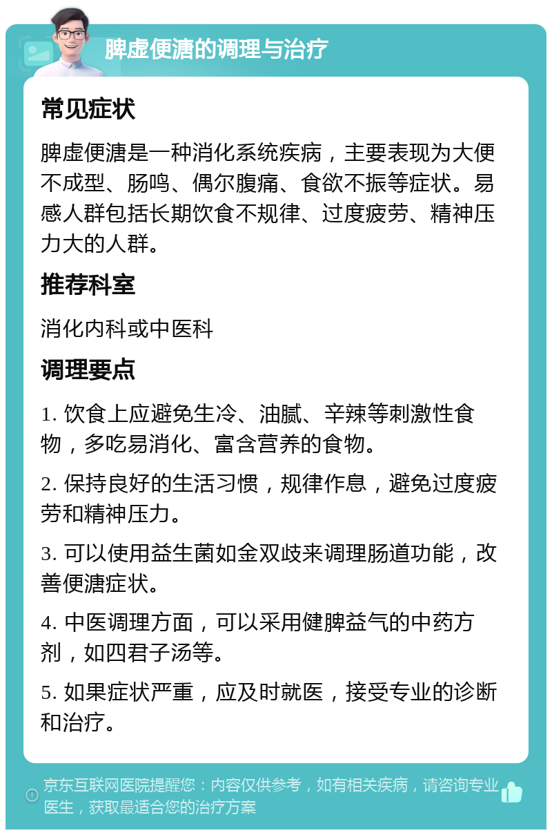 脾虚便溏的调理与治疗 常见症状 脾虚便溏是一种消化系统疾病，主要表现为大便不成型、肠鸣、偶尔腹痛、食欲不振等症状。易感人群包括长期饮食不规律、过度疲劳、精神压力大的人群。 推荐科室 消化内科或中医科 调理要点 1. 饮食上应避免生冷、油腻、辛辣等刺激性食物，多吃易消化、富含营养的食物。 2. 保持良好的生活习惯，规律作息，避免过度疲劳和精神压力。 3. 可以使用益生菌如金双歧来调理肠道功能，改善便溏症状。 4. 中医调理方面，可以采用健脾益气的中药方剂，如四君子汤等。 5. 如果症状严重，应及时就医，接受专业的诊断和治疗。