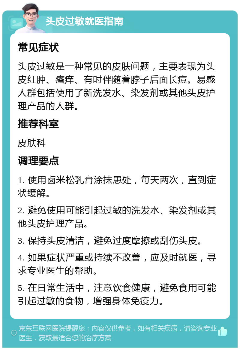 头皮过敏就医指南 常见症状 头皮过敏是一种常见的皮肤问题，主要表现为头皮红肿、瘙痒、有时伴随着脖子后面长痘。易感人群包括使用了新洗发水、染发剂或其他头皮护理产品的人群。 推荐科室 皮肤科 调理要点 1. 使用卤米松乳膏涂抹患处，每天两次，直到症状缓解。 2. 避免使用可能引起过敏的洗发水、染发剂或其他头皮护理产品。 3. 保持头皮清洁，避免过度摩擦或刮伤头皮。 4. 如果症状严重或持续不改善，应及时就医，寻求专业医生的帮助。 5. 在日常生活中，注意饮食健康，避免食用可能引起过敏的食物，增强身体免疫力。