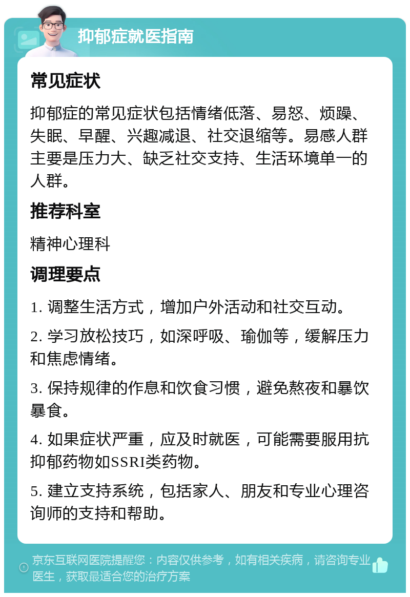 抑郁症就医指南 常见症状 抑郁症的常见症状包括情绪低落、易怒、烦躁、失眠、早醒、兴趣减退、社交退缩等。易感人群主要是压力大、缺乏社交支持、生活环境单一的人群。 推荐科室 精神心理科 调理要点 1. 调整生活方式，增加户外活动和社交互动。 2. 学习放松技巧，如深呼吸、瑜伽等，缓解压力和焦虑情绪。 3. 保持规律的作息和饮食习惯，避免熬夜和暴饮暴食。 4. 如果症状严重，应及时就医，可能需要服用抗抑郁药物如SSRI类药物。 5. 建立支持系统，包括家人、朋友和专业心理咨询师的支持和帮助。