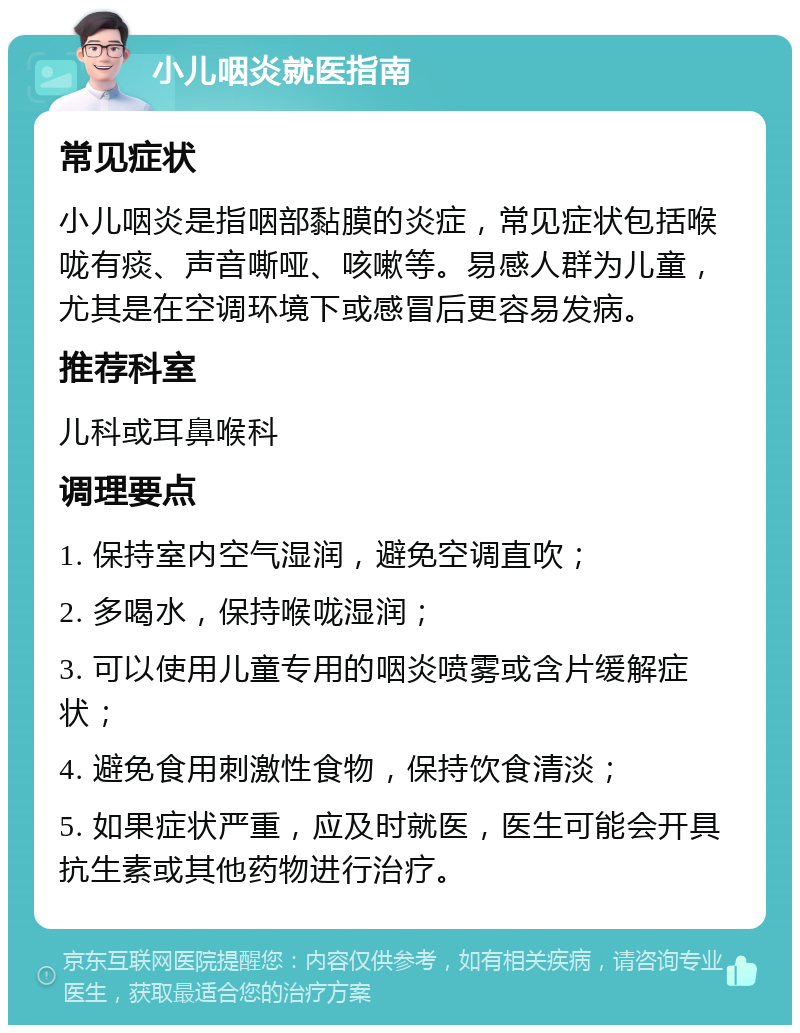 小儿咽炎就医指南 常见症状 小儿咽炎是指咽部黏膜的炎症，常见症状包括喉咙有痰、声音嘶哑、咳嗽等。易感人群为儿童，尤其是在空调环境下或感冒后更容易发病。 推荐科室 儿科或耳鼻喉科 调理要点 1. 保持室内空气湿润，避免空调直吹； 2. 多喝水，保持喉咙湿润； 3. 可以使用儿童专用的咽炎喷雾或含片缓解症状； 4. 避免食用刺激性食物，保持饮食清淡； 5. 如果症状严重，应及时就医，医生可能会开具抗生素或其他药物进行治疗。