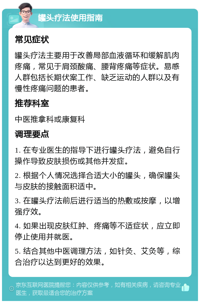 罐头疗法使用指南 常见症状 罐头疗法主要用于改善局部血液循环和缓解肌肉疼痛，常见于肩颈酸痛、腰背疼痛等症状。易感人群包括长期伏案工作、缺乏运动的人群以及有慢性疼痛问题的患者。 推荐科室 中医推拿科或康复科 调理要点 1. 在专业医生的指导下进行罐头疗法，避免自行操作导致皮肤损伤或其他并发症。 2. 根据个人情况选择合适大小的罐头，确保罐头与皮肤的接触面积适中。 3. 在罐头疗法前后进行适当的热敷或按摩，以增强疗效。 4. 如果出现皮肤红肿、疼痛等不适症状，应立即停止使用并就医。 5. 结合其他中医调理方法，如针灸、艾灸等，综合治疗以达到更好的效果。