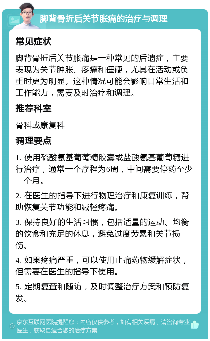 脚背骨折后关节胀痛的治疗与调理 常见症状 脚背骨折后关节胀痛是一种常见的后遗症，主要表现为关节肿胀、疼痛和僵硬，尤其在活动或负重时更为明显。这种情况可能会影响日常生活和工作能力，需要及时治疗和调理。 推荐科室 骨科或康复科 调理要点 1. 使用硫酸氨基葡萄糖胶囊或盐酸氨基葡萄糖进行治疗，通常一个疗程为6周，中间需要停药至少一个月。 2. 在医生的指导下进行物理治疗和康复训练，帮助恢复关节功能和减轻疼痛。 3. 保持良好的生活习惯，包括适量的运动、均衡的饮食和充足的休息，避免过度劳累和关节损伤。 4. 如果疼痛严重，可以使用止痛药物缓解症状，但需要在医生的指导下使用。 5. 定期复查和随访，及时调整治疗方案和预防复发。