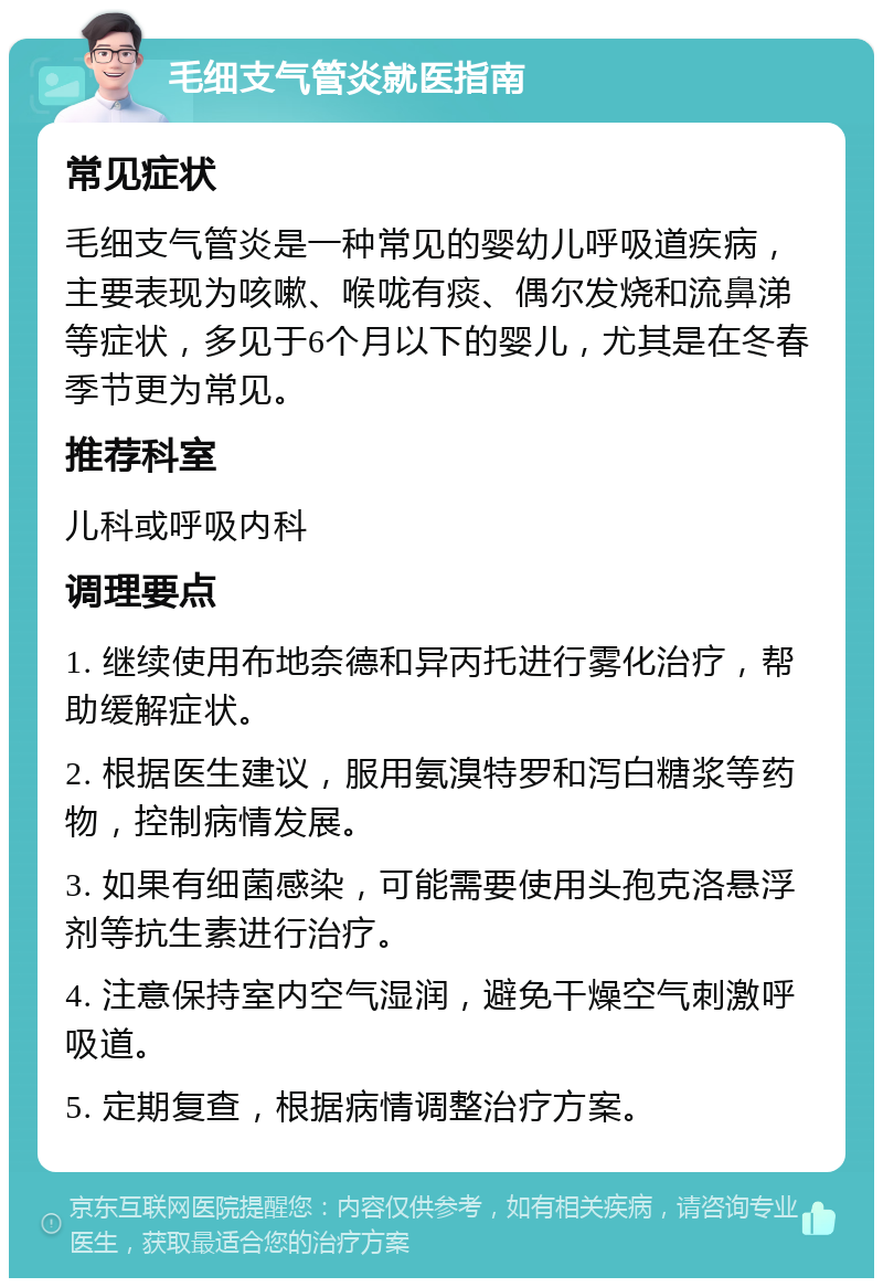 毛细支气管炎就医指南 常见症状 毛细支气管炎是一种常见的婴幼儿呼吸道疾病，主要表现为咳嗽、喉咙有痰、偶尔发烧和流鼻涕等症状，多见于6个月以下的婴儿，尤其是在冬春季节更为常见。 推荐科室 儿科或呼吸内科 调理要点 1. 继续使用布地奈德和异丙托进行雾化治疗，帮助缓解症状。 2. 根据医生建议，服用氨溴特罗和泻白糖浆等药物，控制病情发展。 3. 如果有细菌感染，可能需要使用头孢克洛悬浮剂等抗生素进行治疗。 4. 注意保持室内空气湿润，避免干燥空气刺激呼吸道。 5. 定期复查，根据病情调整治疗方案。