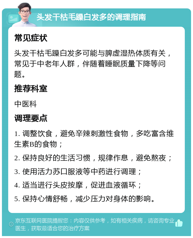 头发干枯毛躁白发多的调理指南 常见症状 头发干枯毛躁白发多可能与脾虚湿热体质有关，常见于中老年人群，伴随着睡眠质量下降等问题。 推荐科室 中医科 调理要点 1. 调整饮食，避免辛辣刺激性食物，多吃富含维生素B的食物； 2. 保持良好的生活习惯，规律作息，避免熬夜； 3. 使用活力苏口服液等中药进行调理； 4. 适当进行头皮按摩，促进血液循环； 5. 保持心情舒畅，减少压力对身体的影响。