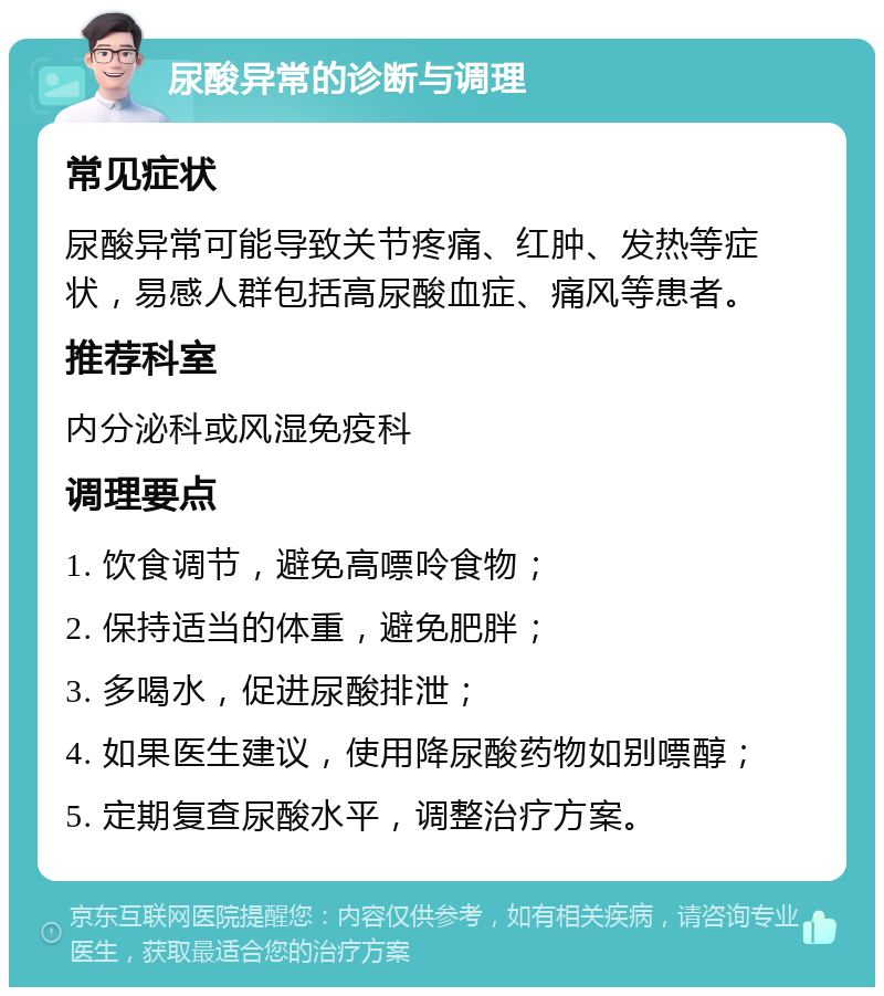 尿酸异常的诊断与调理 常见症状 尿酸异常可能导致关节疼痛、红肿、发热等症状，易感人群包括高尿酸血症、痛风等患者。 推荐科室 内分泌科或风湿免疫科 调理要点 1. 饮食调节，避免高嘌呤食物； 2. 保持适当的体重，避免肥胖； 3. 多喝水，促进尿酸排泄； 4. 如果医生建议，使用降尿酸药物如别嘌醇； 5. 定期复查尿酸水平，调整治疗方案。